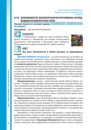 Тема2.ОБМІНРЕЧОВИНІПЕРЕТВОРЕННЯЕНЕРГІЇ
80
Сили чотири, що поєднались,
Творять життя, створили і світ.
Ф. Шиллер
§ 19.	 БІОЕЛЕМЕНТИ. БІОНЕОРГАНІЧНІ РЕЧОВИНИ: ОГЛЯД
БУДОВИ Й БІОЛОГІЧНА РОЛЬ
Основні поняття й ключові терміни: БІОЕЛЕМЕНТИ. БІОНЕОРГАНІЧНІ
РЕЧОВИНИ.
Пригадайте!	 Що таке хімічні елементи?
	Поміркуйте!
У складі живого є майже всі хімічні елементи Періо-
дичної системи Д.  І.  Менделєєва, але основні ознаки живого
визначаються властивостями й функціями лише приблизно
30 біоелементів. Які функції біоелементів в обміні речовин?
	ЗМІСТ
	 Яка роль біоелементів в обміні речовин та перетворенні
енергії?
БІОГЕННІ ЕЛЕМЕНТИ (біоелементи) – це хімічні елементи, що входять до
складу живої матерії, виявляють певні властивості та відіграють важливу
роль у процесах життєдіяльності. Найбільший вміст у живій природі припадає
на елементи-органогени (Гідроген, Оксиген, Карбон, Нітроген), що є типовими
неметалами. Біологічне значення органогенів зумовлене такими властивостями:
1) атоми органогенів легко сполучаються між собою, утворюючи міцні ковалент-
ні зв’язки, що забезпечує стійкість біомолекул; 2) Гідроген та Оксиген можуть
утворювати слабкі водневі зв’язки, які зумовлюють можливість зміни структури
біомолекул; 3) мають малі розміри, малу відносну атомну масу і є легкими еле-
ментами, що важливо для утворення біомолекул.
Макроелементами є метали – Калій, Кальцій, Натрій, Магній, Ферум і не-
метали – Фосфор, Хлор, Сульфур. Атомна маса цих елементів дещо більша, але
їхній зовнішній електронний шар має або потребує для заповнення невелику
кількість електронів. Основними властивостями макроелементів є: 1)  висока
здатність утворювати йони та участь в утворенні йонних зв’язків; 2) більшість є
сильними відновниками або окисниками, тому в складі біосистем досить часто
беруть участь у регуляції життєвих функцій.
Мікроелементами є Цинк, Йод, Купрум, Манган, Молібден, Кобальт та інші,
що розташовуються в нижній частині таблиці, у переважній більшості є метала-
ми з відносною атомною масою, більшою за 50. Мікроелементи активують або
пригнічують ферменти та входять до складних ферментів, тому їх називають «ка-
талізаторами каталізаторів». До мікроелементів належать і такі важливі для
живого неметали як Флуор, Силіцій, Селен та ін.
Біоелементи в біосистемах виконують свої функції у складі біомолекул у
формі нерозчинних сполук та йонів. За функціями й біологічними властивостя-
ми біоелементи класифікують на структурні та метаболічні (регуляторні, біока-
талітичні та кровотворні). Структурні біоелементи беруть участь в утворенні
сполук і виконують роль будівельного матеріалу для клітин, тканин й органів.
Право для безоплатного розміщення підручника в мережі Інтернет має
Міністерство освіти і науки України http://mon.gov.ua/ та Інститут модернізації змісту освіти https://imzo.gov.ua
 