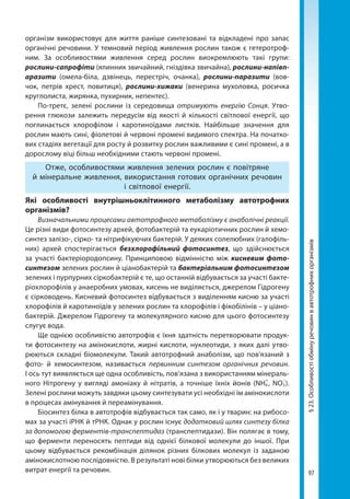 97
§23.Особливостіобмінуречовинвавтотрофнихорганізмів
організм використовує для життя раніше синтезовані та відкладені про запас
органічні речовини. У темновий період живлення рослин також є гетеротроф-
ним. За особливостями живлення серед рослин виокремлюють такі групи:
рослини-сапрофіти (ялинник звичайний, гніздівка звичайна), рослини-напівп-
аразити (омела-біла, дзвінець, перестріч, очанка), рослини-паразити (вов-
чок, петрів хрест, повитиця), рослини-хижаки (венерина мухоловка, росичка
круглолиста, жирянка, пухирник, непентес).
По-третє, зелені рослини із середовища отримують енергію Сонця. Утво-
рення глюкози залежить передусім від якості й кількості світлової енергії, що
поглинається хлорофілом і каротиноїдами листків. Найбільше значення для
рослин мають сині, фіолетові й червоні промені видимого спектра. На початко-
вих стадіях вегетації для росту й розвитку рослин важливими є сині промені, а в
дорослому віці більш необхідними стають червоні промені.
Отже, особливостями живлення зелених рослин є повітряне
й мінеральне живлення, використання готових органічних речовин
і світлової енергії.
Які особливості внутрішньоклітинного метаболізму автотрофних
організмів?
Визначальними процесами автотрофного метаболізму є анаболічні реакції.
Це різні види фотосинтезу архей, фотобактерій та еукаріотичних рослин й хемо-
синтез залізо-, сірко- та нітрифікуючих бактерій. У деяких солелюбних (галофіль-
них) архей спостерігається безхлорофільний фотосинтез, що здійснюється
за участі бактеріородопсину. Принциповою відмінністю між кисневим фото-
синтезом зелених рослин й ціанобактерій та бактеріальним фотосинтезом
зелених і пурпурних сіркобактерій є те, що останній відбувається за участі бакте-
ріохлорофілів у анаеробних умовах, кисень не виділяється, джерелом Гідрогену
є сірководень. Кисневий фотосинтез відбувається з виділенням кисню за участі
хлорофілів й каротиноїдів у зелених рослин та хлорофілів і фікобілінів – у ціано-
бактерій. Джерелом Гідрогену та молекулярного кисню для цього фотосинтезу
слугує вода.
Ще однією особливістю автотрофів є їхня здатність перетворювати продук-
ти фотосинтезу на амінокислоти, жирні кислоти, нуклеотиди, з яких далі утво-
рюються складні біомолекули. Такий автотрофний анаболізм, що пов'язаний з
фото- й хемосинтезом, називається первинним синтезом органічних речовин.
І ось тут виявляється ще одна особливість, пов’язана з використанням мінераль-
ного Нітрогену у вигляді амоніаку й нітратів, а точніше їхніх йонів (NН4
+   
, NO3
–
 ).
Зелені рослини можуть завдяки цьому синтезувати усі необхідні їм амінокислоти
в процесах амінування й переамінування.
Біосинтез білка в автотрофів відбувається так само, як і у тварин: на рибосо-
мах за участі іРНК й тРНК. Однак у рослин існує додатковий шлях синтезу білка
за допомогою ферментів-транспептидаз (транспептидази). Він полягає в тому,
що ферменти переносять пептиди від однієї білкової молекули до іншої. При
цьому відбувається рекомбінація ділянок різних білкових молекул із заданою
амінокислотною послідовністю. В результаті нові білки утворюються без великих
витрат енергії та речовин.
Право для безоплатного розміщення підручника в мережі Інтернет має
Міністерство освіти і науки України http://mon.gov.ua/ та Інститут модернізації змісту освіти https://imzo.gov.ua
 