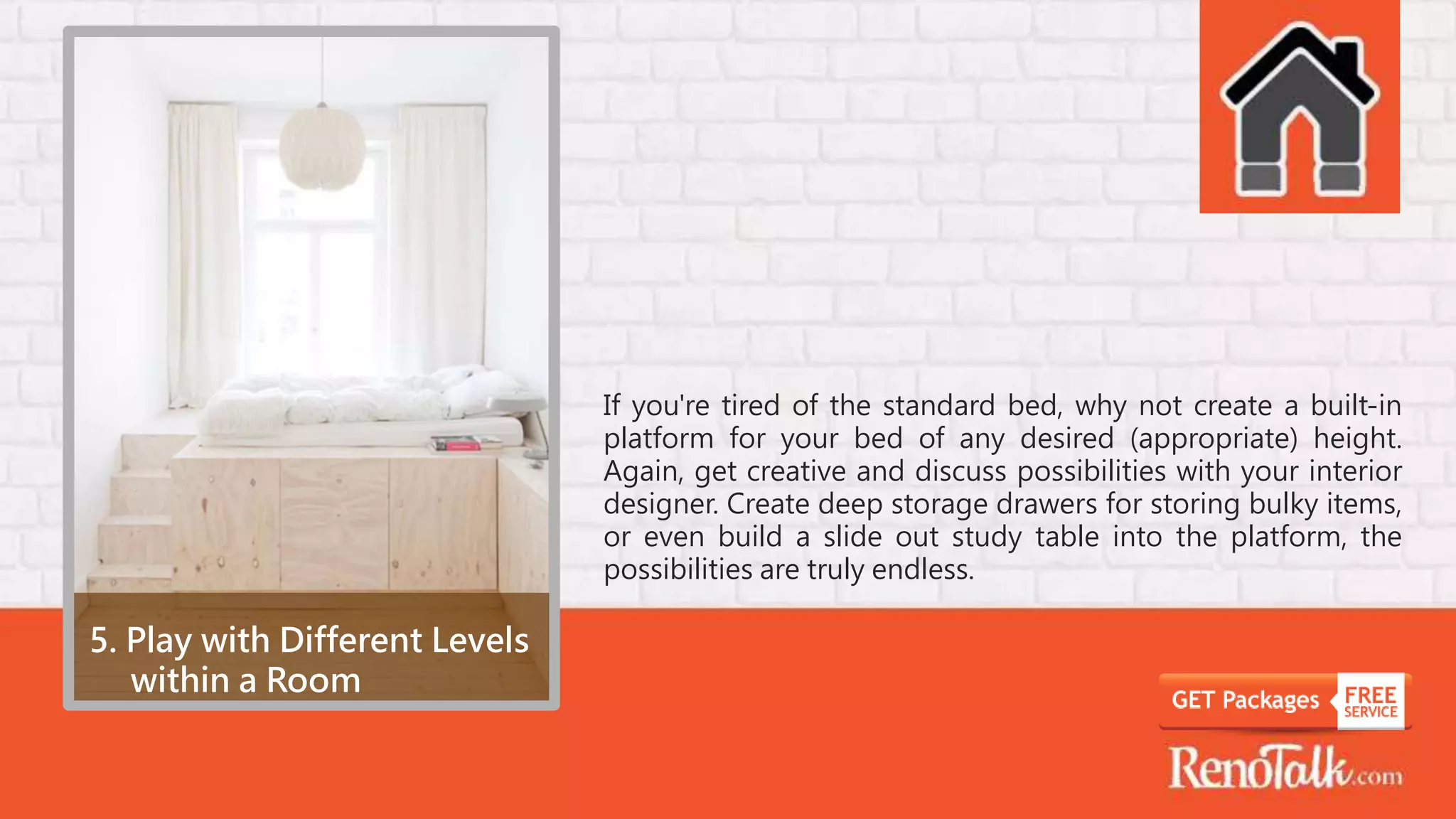 5. Play with Different Levels
within a Room
If you're tired of the standard bed, why not create a built-in
platform for your bed of any desired (appropriate) height.
Again, get creative and discuss possibilities with your interior
designer. Create deep storage drawers for storing bulky items,
or even build a slide out study table into the platform, the
possibilities are truly endless.
 