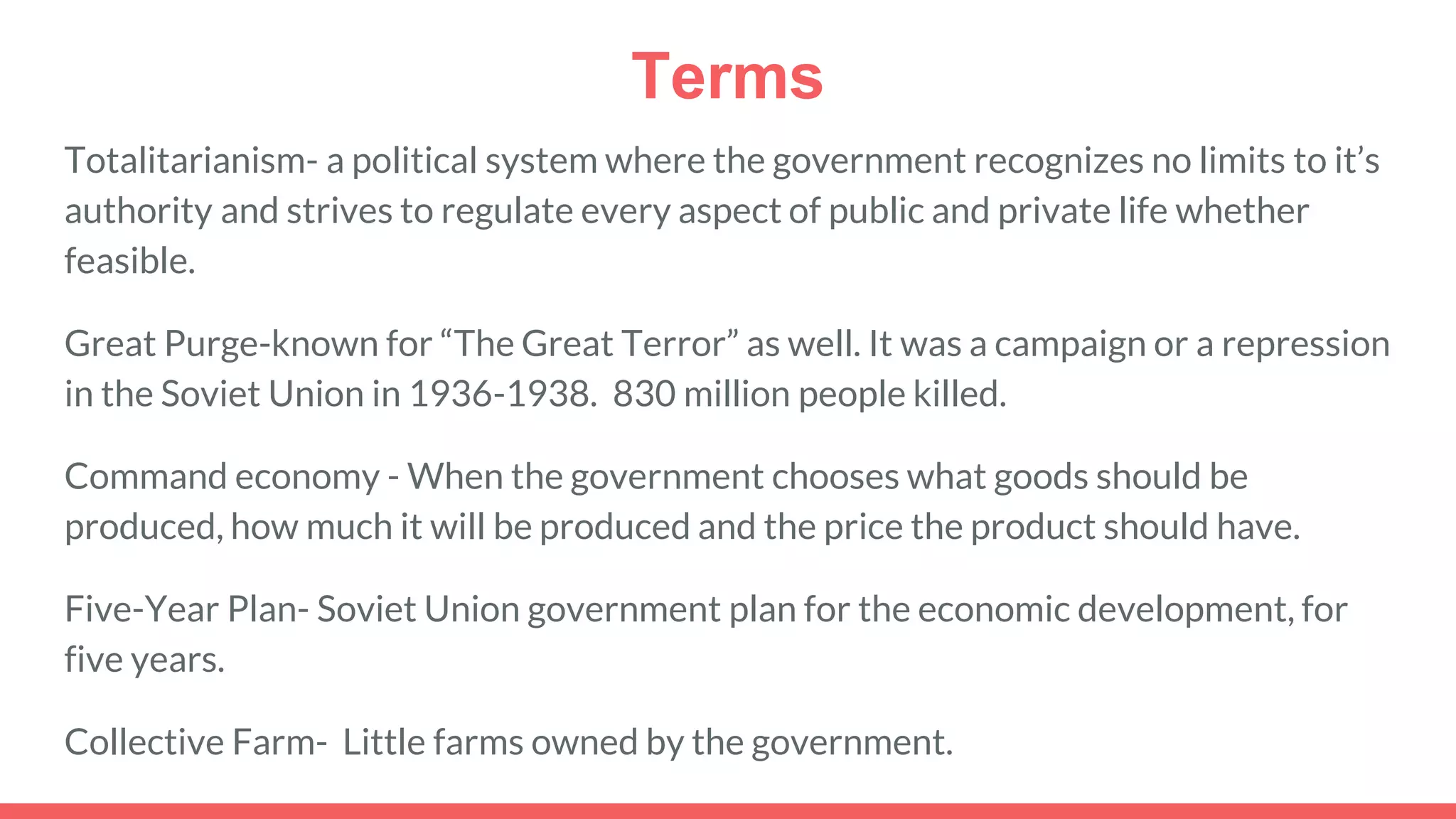 Terms
Totalitarianism- a political system where the government recognizes no limits to it’s
authority and strives to regulate every aspect of public and private life whether
feasible.
Great Purge-known for “The Great Terror” as well. It was a campaign or a repression
in the Soviet Union in 1936-1938. 830 million people killed.
Command economy - When the government chooses what goods should be
produced, how much it will be produced and the price the product should have.
Five-Year Plan- Soviet Union government plan for the economic development, for
five years.
Collective Farm- Little farms owned by the government.
 