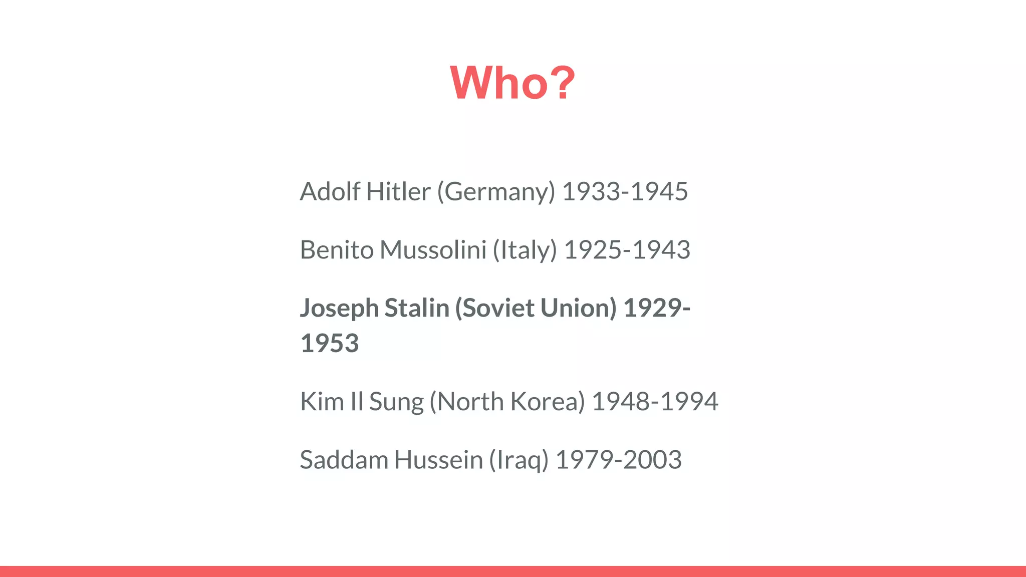 Who?
Adolf Hitler (Germany) 1933-1945
Benito Mussolini (Italy) 1925-1943
Joseph Stalin (Soviet Union) 1929-
1953
Kim Il Sung (North Korea) 1948-1994
Saddam Hussein (Iraq) 1979-2003
 