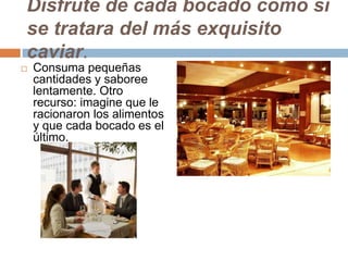 Disfrute de cada bocado como si
se tratara del más exquisito
caviar.
 Consuma pequeñas
cantidades y saboree
lentamente. Otro
recurso: imagine que le
racionaron los alimentos
y que cada bocado es el
último.
 