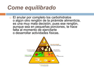 Come equilibrado
 El anular por completo los carbohidratos
o algún otro renglón de la pirámide alimenticia,
es una muy mala decisión, pues ese renglón,
aunque sea en pequeñas porciones, te hace
falta al momento de ejercitarte
o desarrollar actividades físicas.
 
