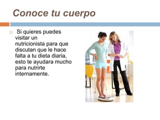 Conoce tu cuerpo
 Si quieres puedes
visitar un
nutricionista para que
discutan que le hace
falta a tu dieta diaria,
esto te ayudara mucho
para nutrirte
internamente.
 