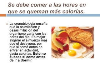 Se debe comer a las horas en
que se queman más calorías.
 La cronobiología enseña
que la asimilación y
desasimilación del
organismo varía con las
horas del día. Es mejor
aligerar el almuerzo mas
que el desayuno, por
que si come antes de
entrar en actividad,
gasta calorías. Esto no
sucede si come antes
de ir a dormir.
 