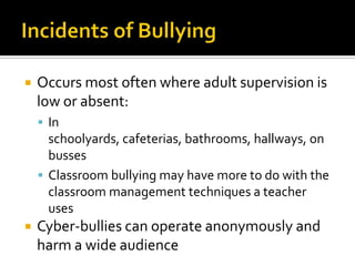Incidents of BullyingOccurs most often where adult supervision is low or absent: In schoolyards, cafeterias, bathrooms, hallways, on bussesClassroom bullying may have more to do with the classroom management techniques a teacher usesCyber-bullies can operate anonymously and harm a wide audience
