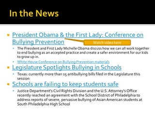 In the NewsPresident Obama & the First Lady: Conference on Bullying PreventionThe President and First Lady Michelle Obama discuss how we can all work together to end bullying as an accepted practice and create a safer environment for our kids to grow up in.White House Conference on Bullying Prevention materialsLegislature Spotlights Bullying in SchoolsTexas: currently more than 15 antibullying bills filed in the Legislature this sessionSchools are failing to keep students safeJustice Department's Civil Rights Division and the U.S. Attorney's Office recently reached an agreement with the School District of Philadelphia to address reports of severe, pervasive bullying of Asian American students at South Philadelphia High SchoolWatch video here