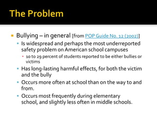 The ProblemBullying – in general [from POP Guide No. 12 (2002)]Is widespread and perhaps the most underreported safety problem on American school campuses10 to 29 percent of students reported to be either bullies or victimsHas long-lasting harmful effects, for both the victim and the bullyOccurs more often at school than on the way to and from.Occurs most frequently during elementary school, and slightly less often in middle schools.