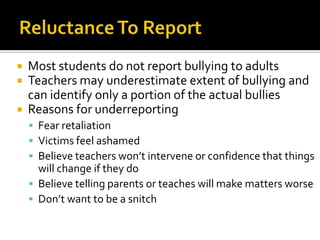 Reluctance To ReportMost students do not report bullying to adultsTeachers may underestimate extent of bullying and can identify only a portion of the actual bulliesReasons for underreportingFear retaliationVictims feel ashamedBelieve teachers won’t intervene or confidence that things will change if they doBelieve telling parents or teaches will make matters worseDon’t want to be a snitch