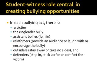 Student-witness role central  in creating bullying opportunitiesIn each bullying act, there is: a victimthe ringleader bully assistant bullies (join in) reinforcers (provide an audience or laugh with or encourage the bully)outsiders (stay away or take no sides), and defenders (step in, stick up for or comfort the victim)