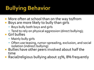 Bullying BehaviorMore often at school than on the way to/fromBoys are more likely to bully than girlsBoys bully both boys and girlsTend to rely on physical aggression (direct bullying); Girl bullies Mainly bully girlsOften use teasing, rumor-spreading, exclusion, and social isolation (indirect bullying)Bullies have other peers involved about half the timeRacial/religious bullying about 25%, 8% frequently