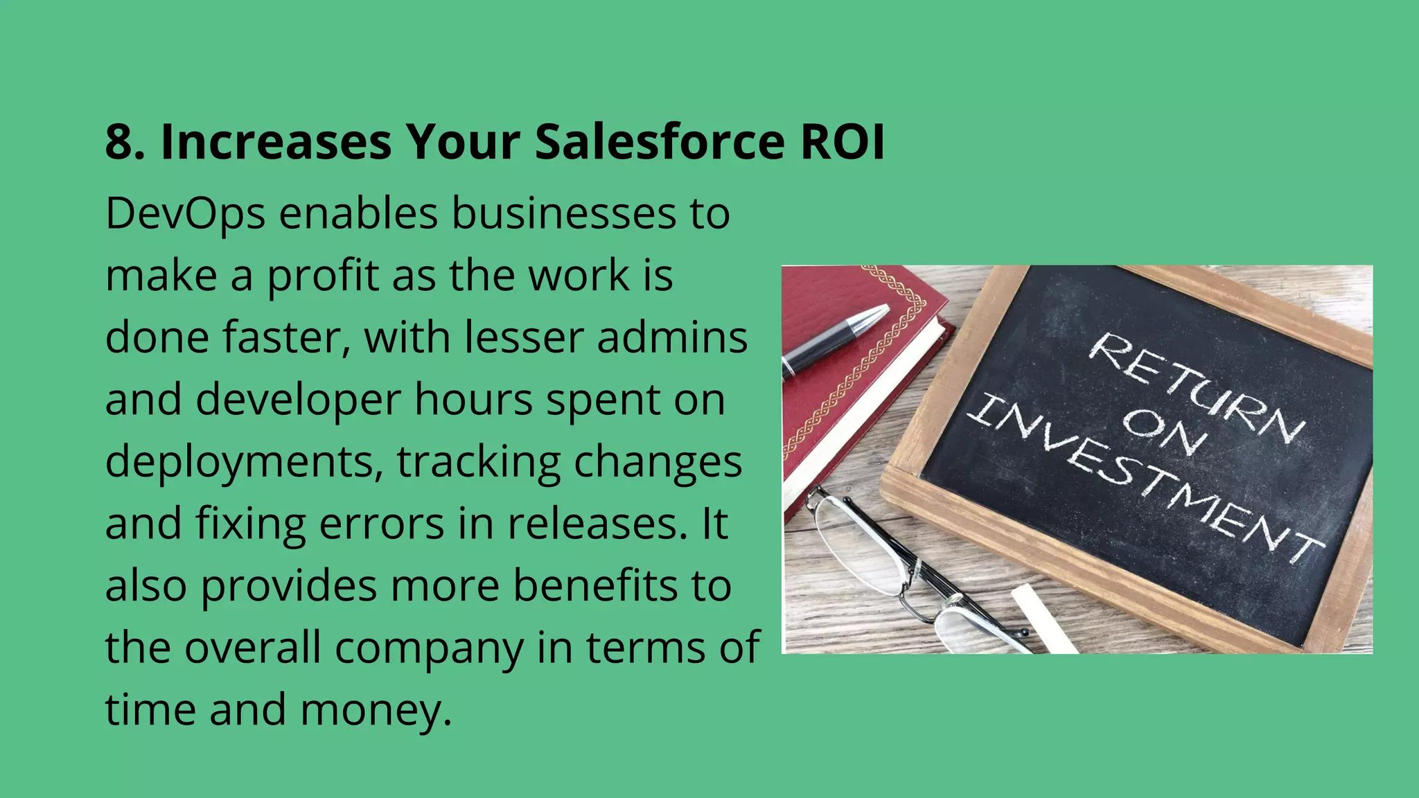 8. Increases Your Salesforce ROI
DevOps enables businesses to
make a profit as the work is
done faster, with lesser admins
and developer hours spent on
deployments, tracking changes
and fixing errors in releases. It
also provides more benefits to
the overall company in terms of
time and money.
 