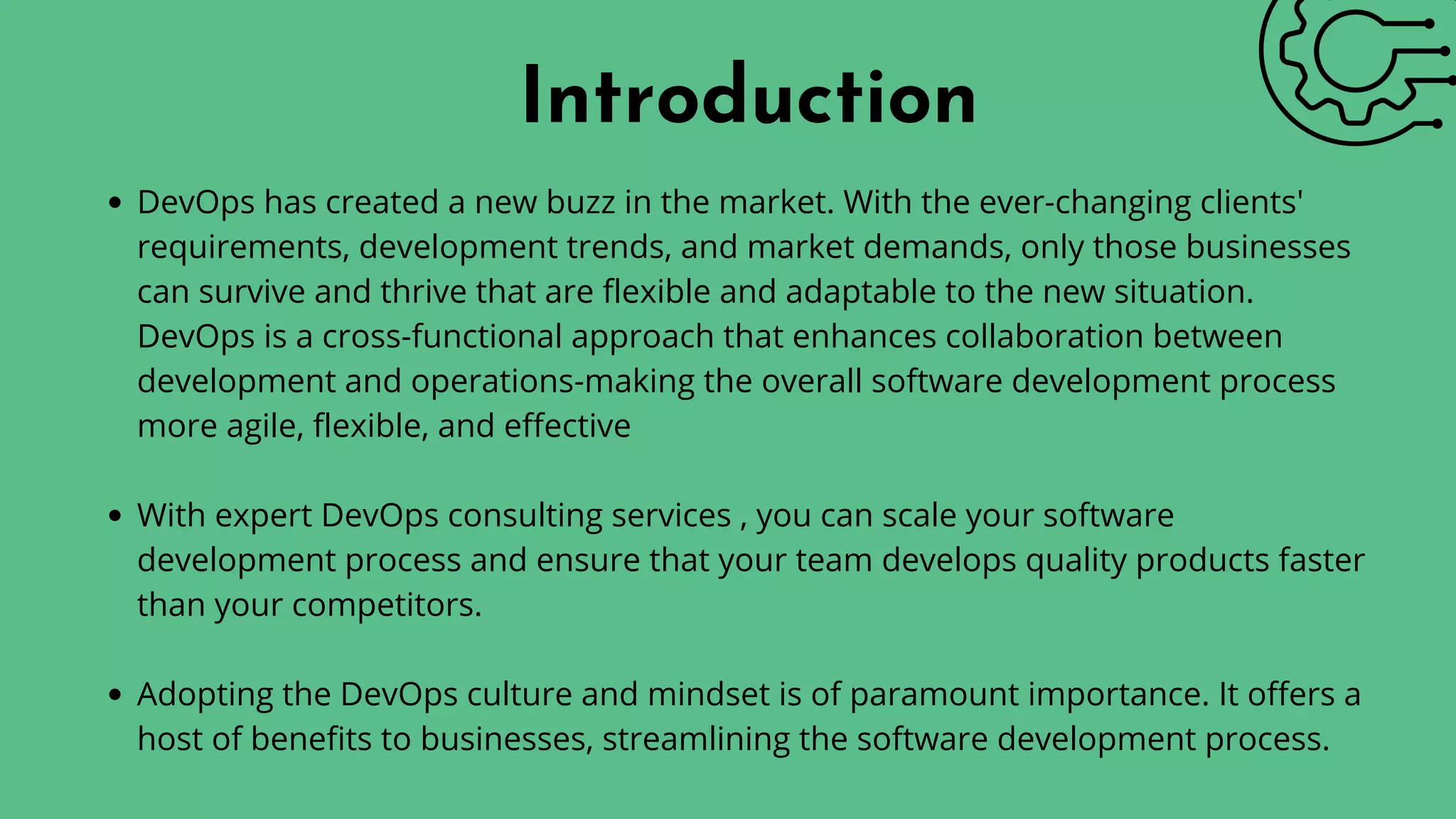 DevOps has created a new buzz in the market. With the ever-changing clients'
requirements, development trends, and market demands, only those businesses
can survive and thrive that are flexible and adaptable to the new situation.
DevOps is a cross-functional approach that enhances collaboration between
development and operations-making the overall software development process
more agile, flexible, and effective
With expert DevOps consulting services , you can scale your software
development process and ensure that your team develops quality products faster
than your competitors.
Adopting the DevOps culture and mindset is of paramount importance. It offers a
host of benefits to businesses, streamlining the software development process.
Introduction
 