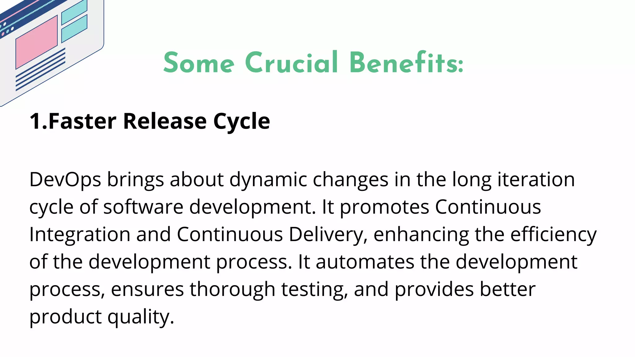 Some Crucial Benefits:


1.Faster Release Cycle
DevOps brings about dynamic changes in the long iteration
cycle of software development. It promotes Continuous
Integration and Continuous Delivery, enhancing the efficiency
of the development process. It automates the development
process, ensures thorough testing, and provides better
product quality.
 