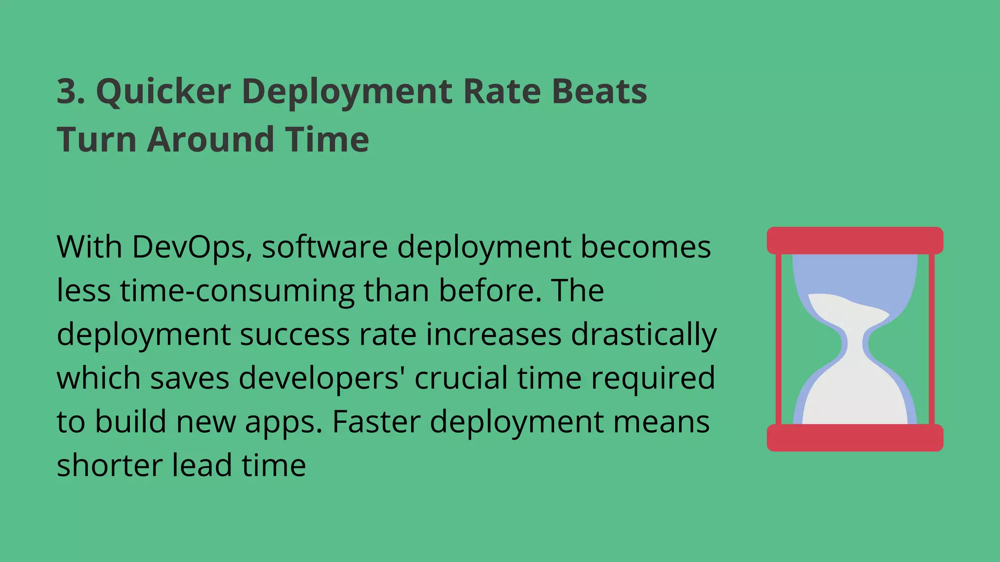With DevOps, software deployment becomes
less time-consuming than before. The
deployment success rate increases drastically
which saves developers' crucial time required
to build new apps. Faster deployment means
shorter lead time
3. Quicker Deployment Rate Beats
Turn Around Time
 