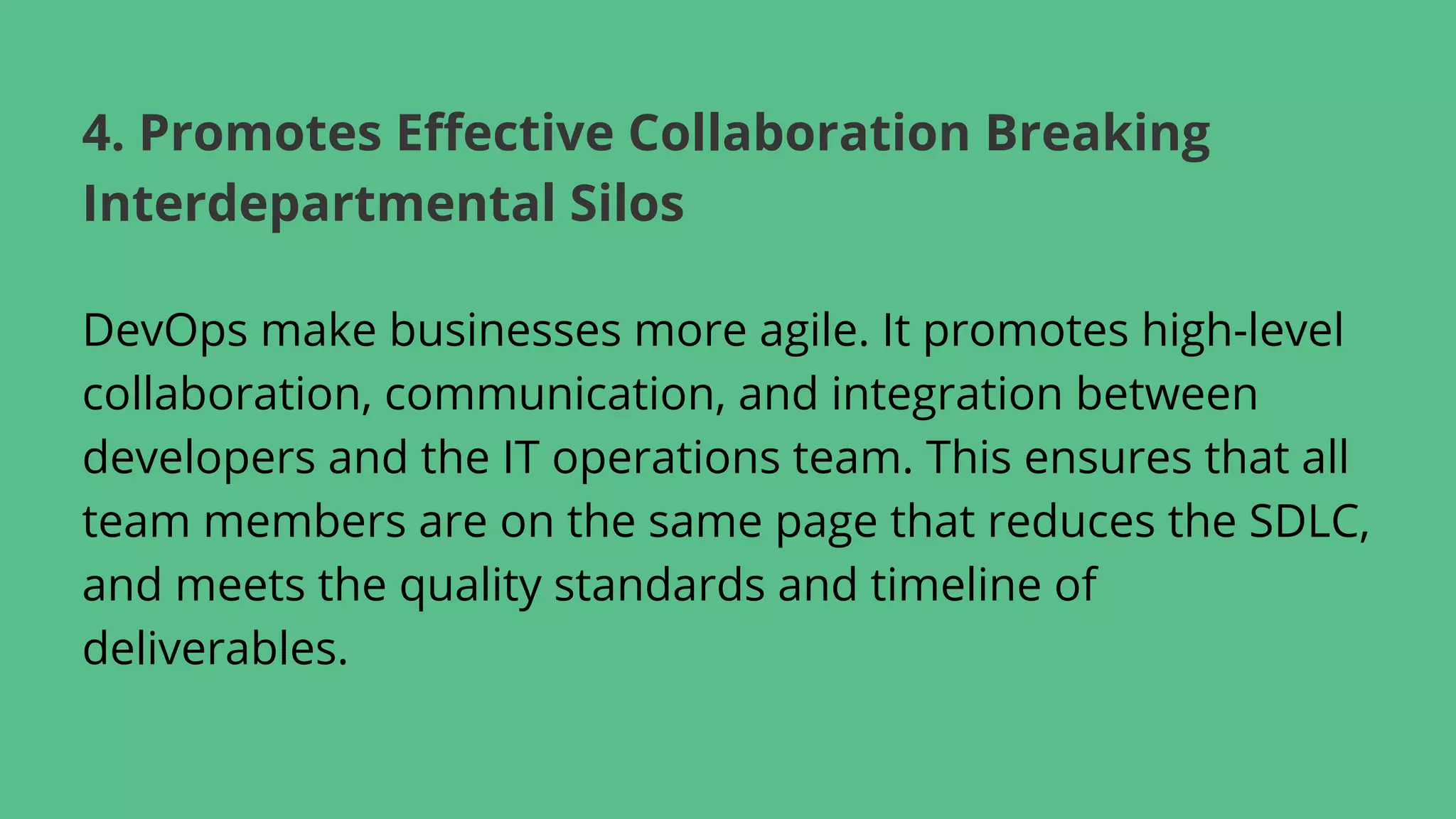 DevOps make businesses more agile. It promotes high-level
collaboration, communication, and integration between
developers and the IT operations team. This ensures that all
team members are on the same page that reduces the SDLC,
and meets the quality standards and timeline of
deliverables.
4. Promotes Effective Collaboration Breaking
Interdepartmental Silos
 