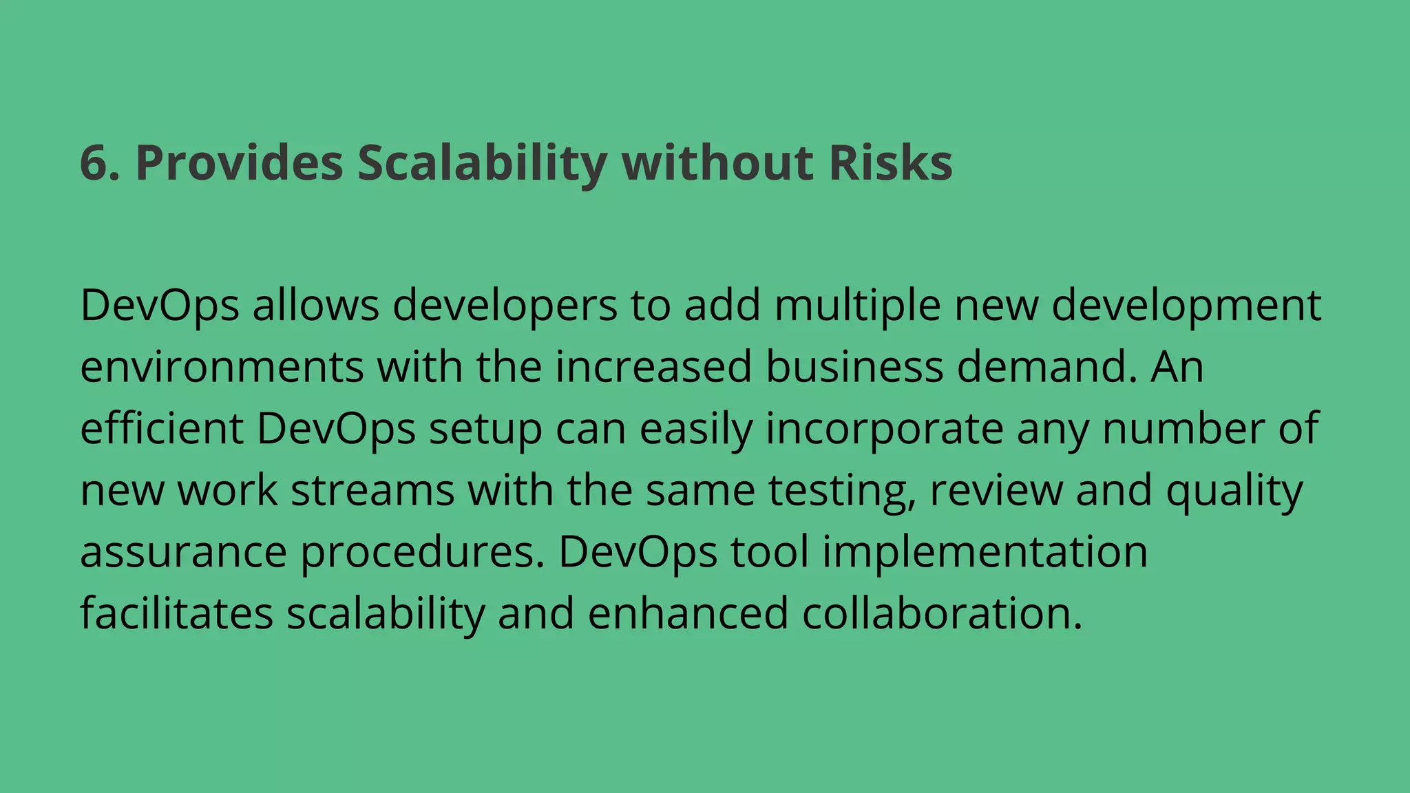 DevOps allows developers to add multiple new development
environments with the increased business demand. An
efficient DevOps setup can easily incorporate any number of
new work streams with the same testing, review and quality
assurance procedures. DevOps tool implementation
facilitates scalability and enhanced collaboration.
6. Provides Scalability without Risks
 