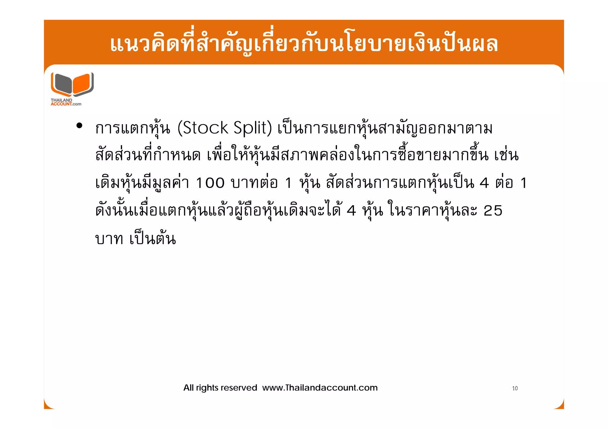 แนวคิดทีสําคัญเกี่ยวกับนโยบายเงินปนผล
            ่

• การแตกหุน (Stock Split) เปนการแยกหุนสามัญออกมาตาม
  สัดสวนที่กําหนด เพื่อใหหุนมีสภาพคลองในการซื้อขายมากขึ้น เชน
  เดิมหุนมีมูลคา 100 บาทตอ 1 หุน สัดสวนการแตกหุนเปน 4 ตอ 1
  ดงนนเมอแตกหุ แลวผู อห เดิมจะได หุ ในราคาหุ
  ดังนั้นเมื่อแตกหนแลวผถือหุนเดมจะได 4 หน ในราคาหนละ 25
  บาท เปนตน




               All rights reserved www.Thailandaccount.com     10
 