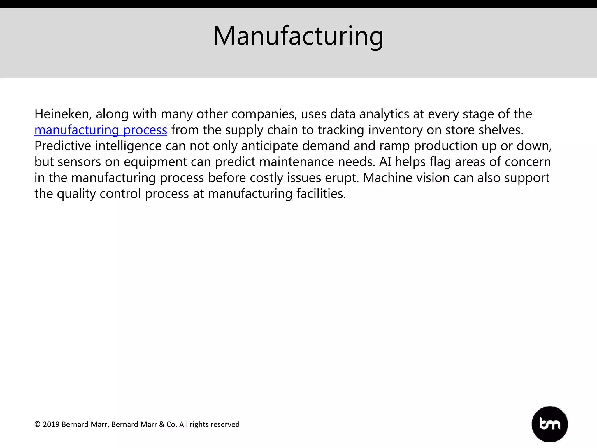 © 2019 Bernard Marr, Bernard Marr & Co. All rights reserved
Manufacturing
Heineken, along with many other companies, uses data analytics at every stage of the
manufacturing process from the supply chain to tracking inventory on store shelves.
Predictive intelligence can not only anticipate demand and ramp production up or down,
but sensors on equipment can predict maintenance needs. AI helps flag areas of concern
in the manufacturing process before costly issues erupt. Machine vision can also support
the quality control process at manufacturing facilities.
 