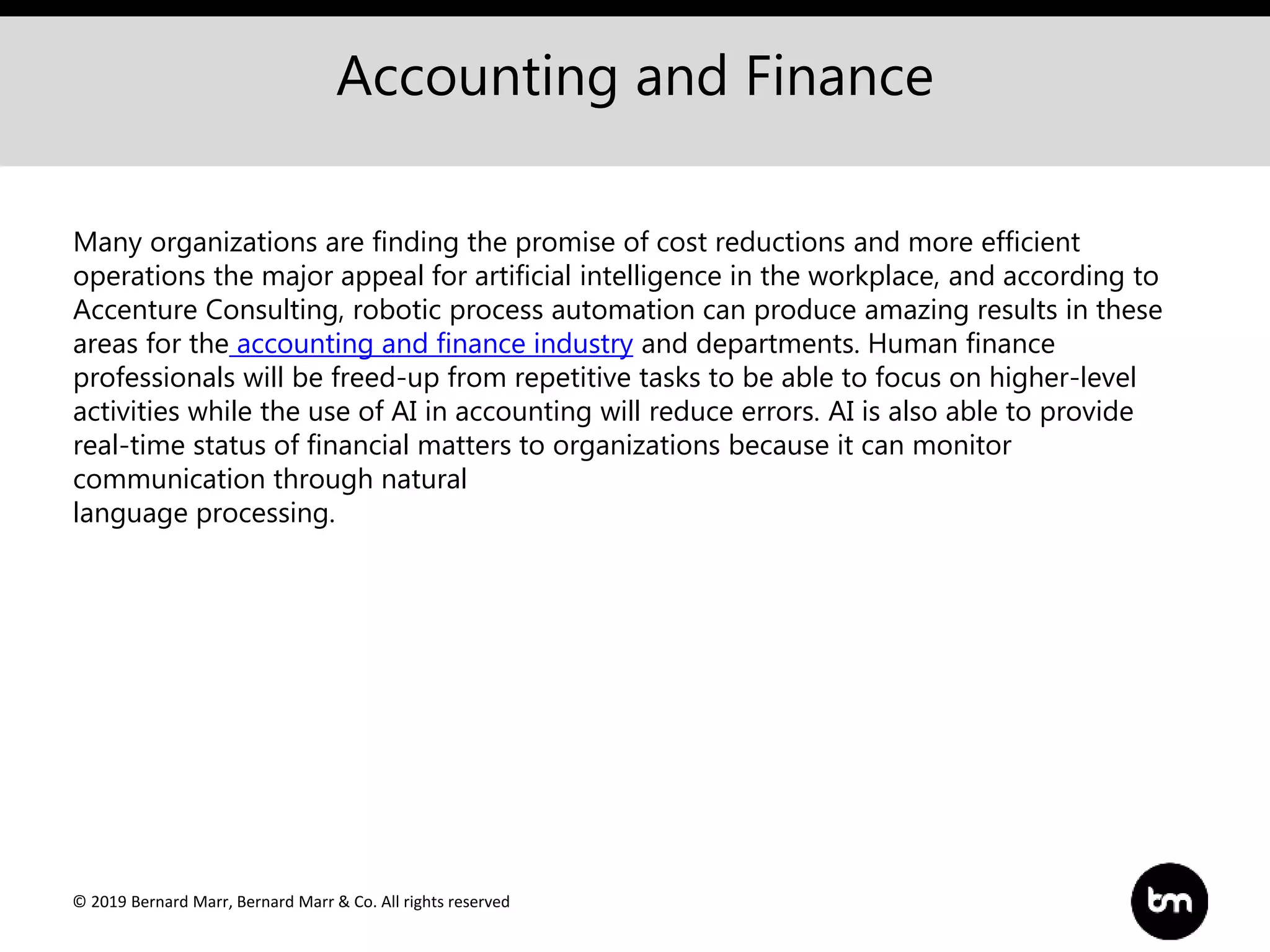 © 2019 Bernard Marr, Bernard Marr & Co. All rights reserved
Accounting and Finance
Many organizations are finding the promise of cost reductions and more efficient
operations the major appeal for artificial intelligence in the workplace, and according to
Accenture Consulting, robotic process automation can produce amazing results in these
areas for the accounting and finance industry and departments. Human finance
professionals will be freed-up from repetitive tasks to be able to focus on higher-level
activities while the use of AI in accounting will reduce errors. AI is also able to provide
real-time status of financial matters to organizations because it can monitor
communication through natural
language processing.
 