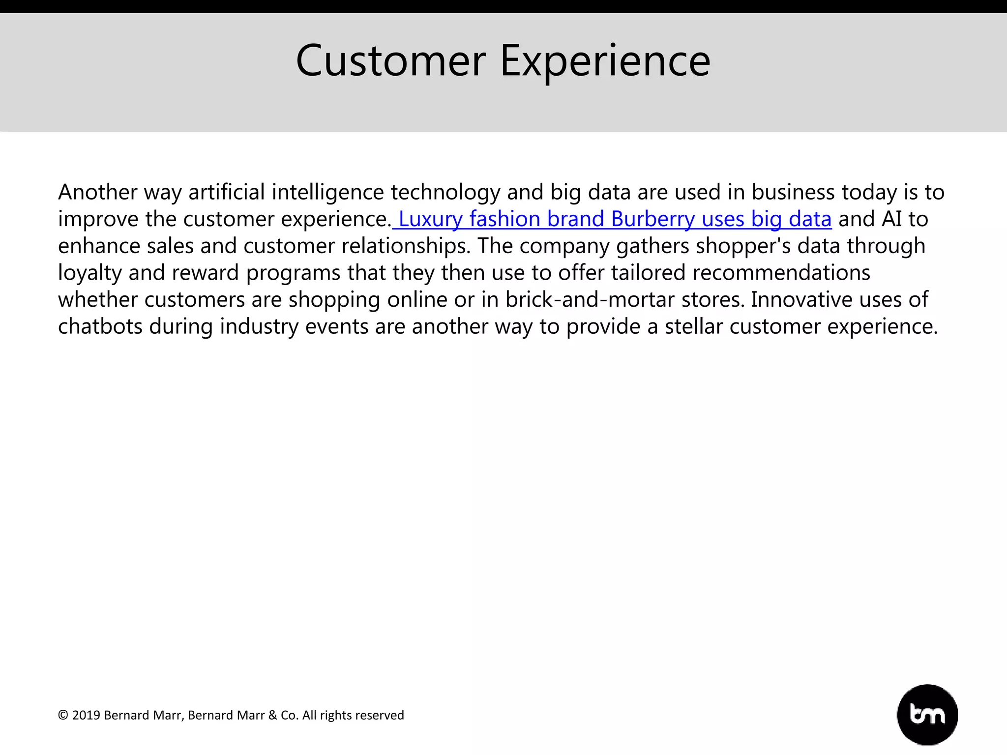 © 2019 Bernard Marr, Bernard Marr & Co. All rights reserved
Customer Experience
Another way artificial intelligence technology and big data are used in business today is to
improve the customer experience. Luxury fashion brand Burberry uses big data and AI to
enhance sales and customer relationships. The company gathers shopper's data through
loyalty and reward programs that they then use to offer tailored recommendations
whether customers are shopping online or in brick-and-mortar stores. Innovative uses of
chatbots during industry events are another way to provide a stellar customer experience.
 