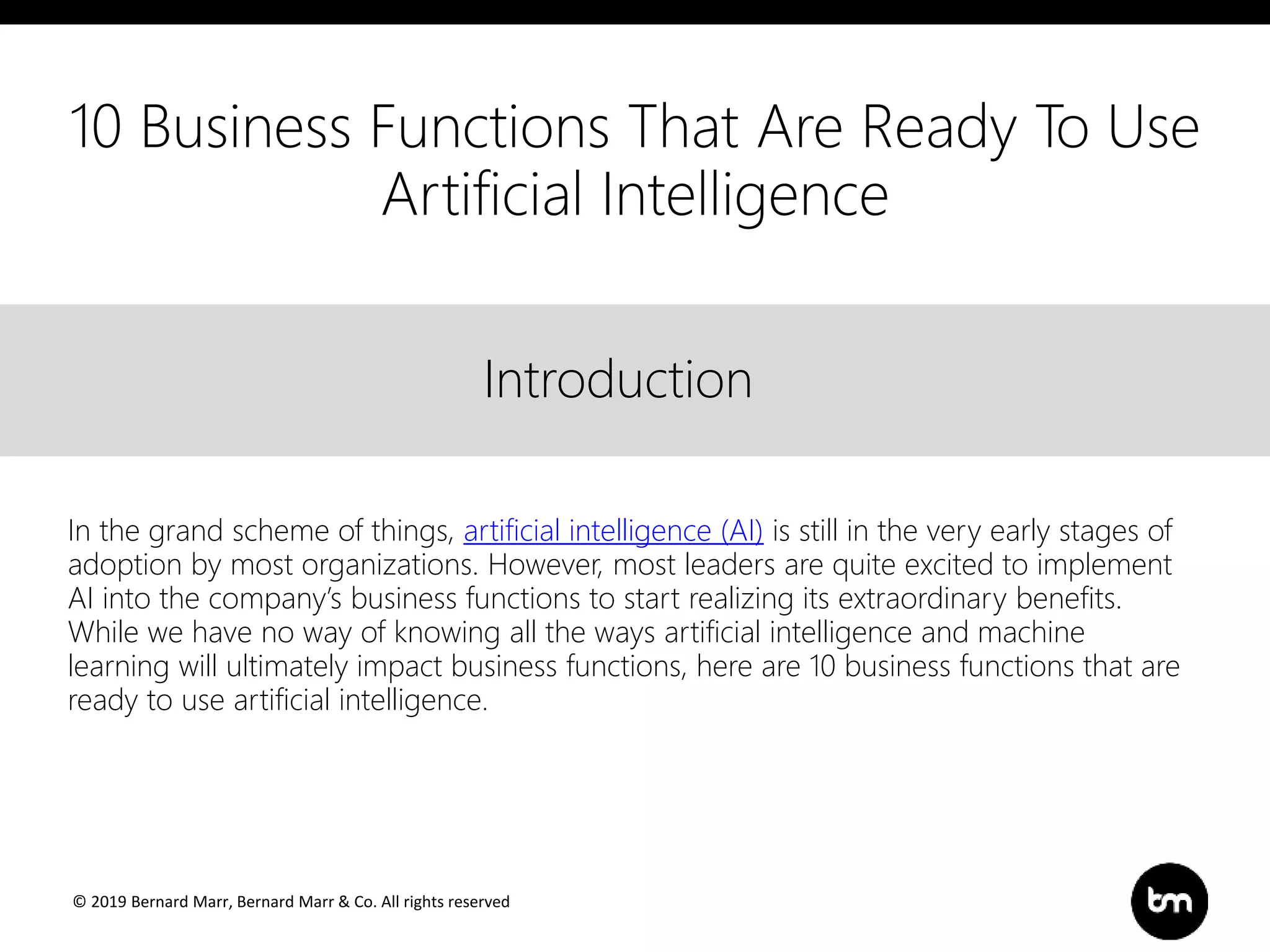 © 2019 Bernard Marr, Bernard Marr & Co. All rights reserved
Title
Text
IntroductionIntroduction
In the grand scheme of things, artificial intelligence (AI) is still in the very early stages of
adoption by most organizations. However, most leaders are quite excited to implement
AI into the company’s business functions to start realizing its extraordinary benefits.
While we have no way of knowing all the ways artificial intelligence and machine
learning will ultimately impact business functions, here are 10 business functions that are
ready to use artificial intelligence.
10 Business Functions That Are Ready To Use
Artificial Intelligence
 