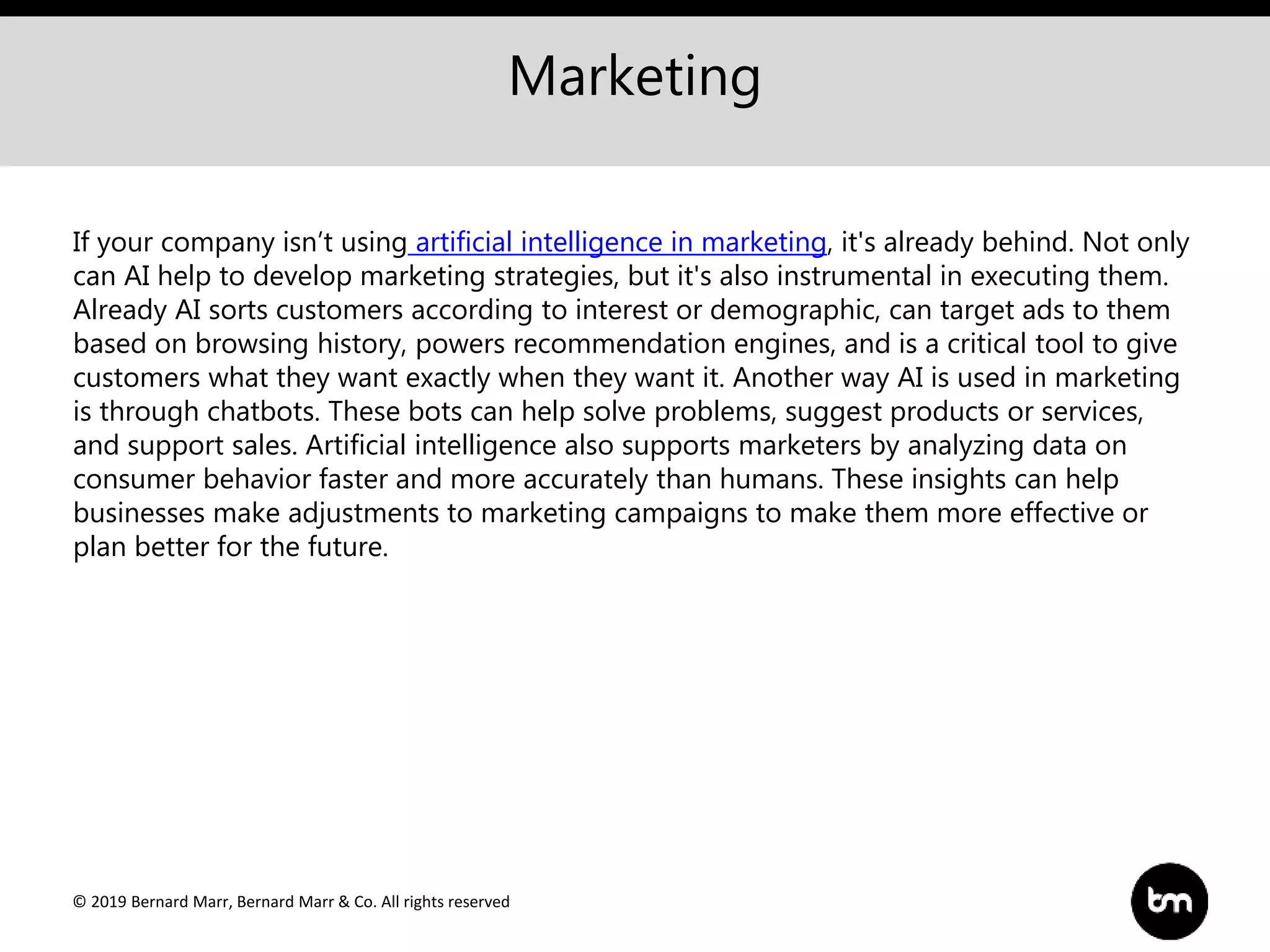 © 2019 Bernard Marr, Bernard Marr & Co. All rights reserved
Marketing
If your company isn’t using artificial intelligence in marketing, it's already behind. Not only
can AI help to develop marketing strategies, but it's also instrumental in executing them.
Already AI sorts customers according to interest or demographic, can target ads to them
based on browsing history, powers recommendation engines, and is a critical tool to give
customers what they want exactly when they want it. Another way AI is used in marketing
is through chatbots. These bots can help solve problems, suggest products or services,
and support sales. Artificial intelligence also supports marketers by analyzing data on
consumer behavior faster and more accurately than humans. These insights can help
businesses make adjustments to marketing campaigns to make them more effective or
plan better for the future.
 