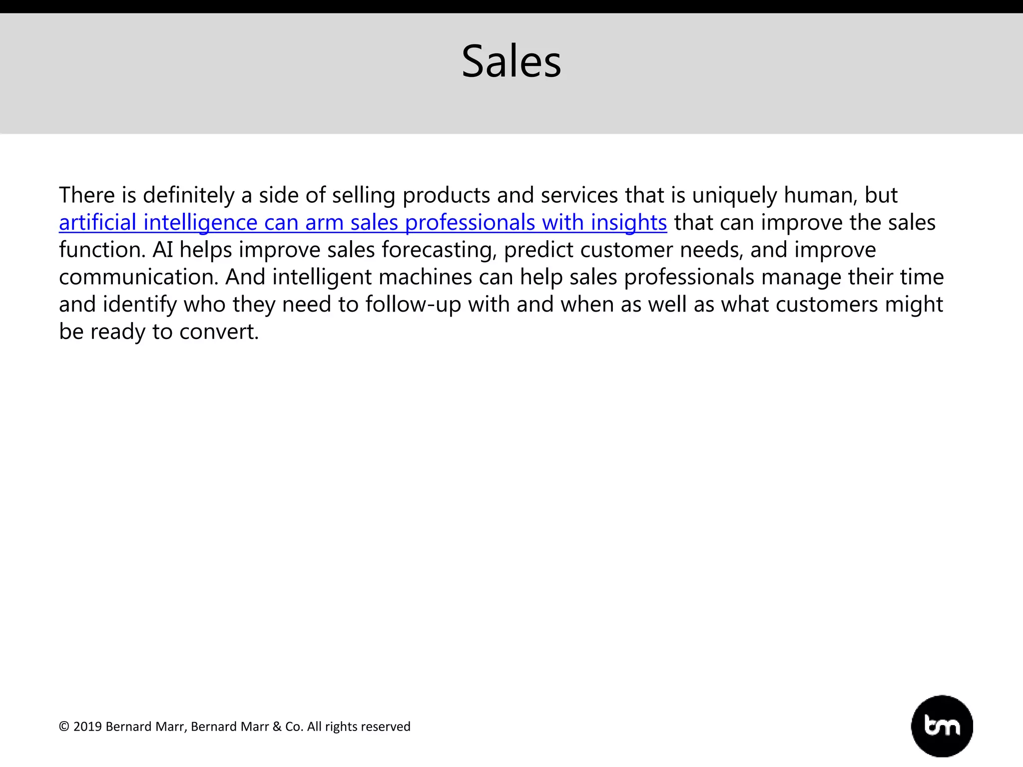 © 2019 Bernard Marr, Bernard Marr & Co. All rights reserved
Sales
There is definitely a side of selling products and services that is uniquely human, but
artificial intelligence can arm sales professionals with insights that can improve the sales
function. AI helps improve sales forecasting, predict customer needs, and improve
communication. And intelligent machines can help sales professionals manage their time
and identify who they need to follow-up with and when as well as what customers might
be ready to convert.
 