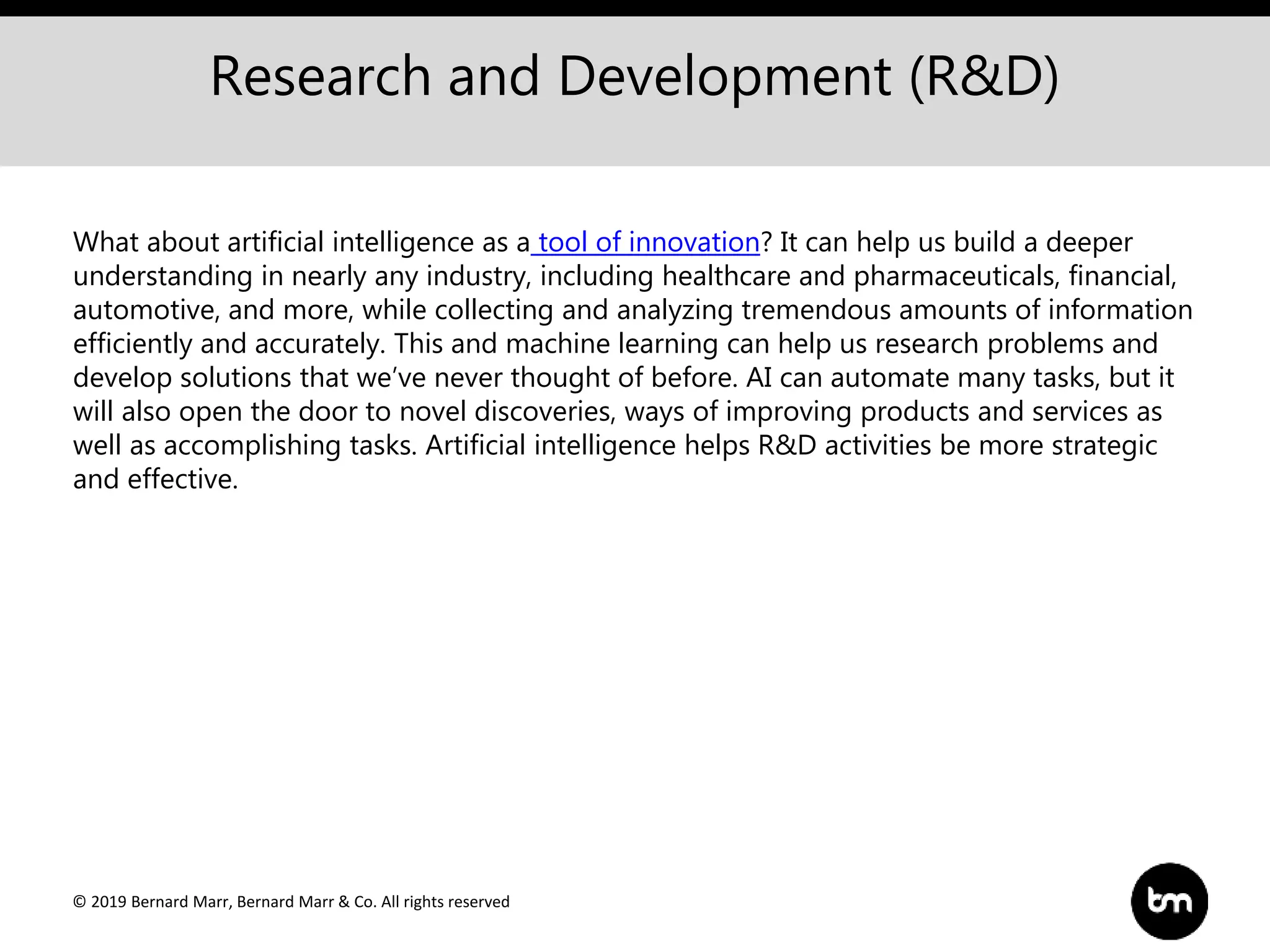 © 2019 Bernard Marr, Bernard Marr & Co. All rights reserved
Research and Development (R&D)
What about artificial intelligence as a tool of innovation? It can help us build a deeper
understanding in nearly any industry, including healthcare and pharmaceuticals, financial,
automotive, and more, while collecting and analyzing tremendous amounts of information
efficiently and accurately. This and machine learning can help us research problems and
develop solutions that we’ve never thought of before. AI can automate many tasks, but it
will also open the door to novel discoveries, ways of improving products and services as
well as accomplishing tasks. Artificial intelligence helps R&D activities be more strategic
and effective.
 