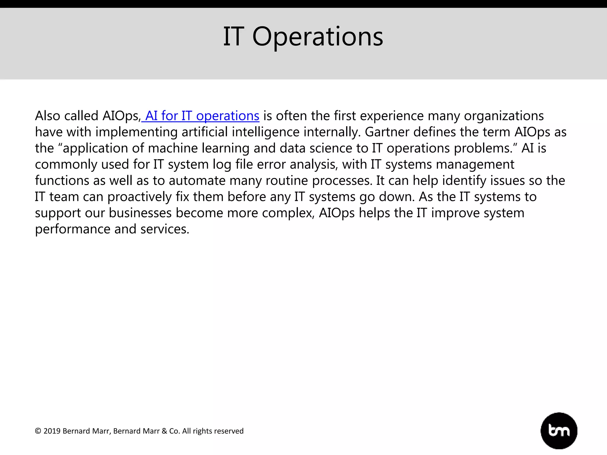 © 2019 Bernard Marr, Bernard Marr & Co. All rights reserved
IT Operations
Also called AIOps, AI for IT operations is often the first experience many organizations
have with implementing artificial intelligence internally. Gartner defines the term AIOps as
the “application of machine learning and data science to IT operations problems.” AI is
commonly used for IT system log file error analysis, with IT systems management
functions as well as to automate many routine processes. It can help identify issues so the
IT team can proactively fix them before any IT systems go down. As the IT systems to
support our businesses become more complex, AIOps helps the IT improve system
performance and services.
 