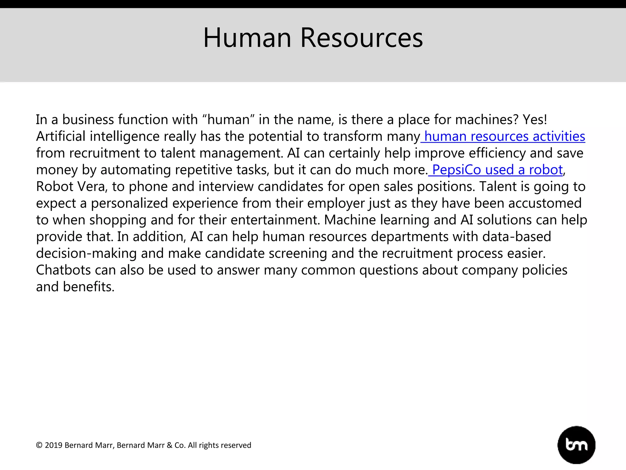 © 2019 Bernard Marr, Bernard Marr & Co. All rights reserved
Human Resources
In a business function with “human” in the name, is there a place for machines? Yes!
Artificial intelligence really has the potential to transform many human resources activities
from recruitment to talent management. AI can certainly help improve efficiency and save
money by automating repetitive tasks, but it can do much more. PepsiCo used a robot,
Robot Vera, to phone and interview candidates for open sales positions. Talent is going to
expect a personalized experience from their employer just as they have been accustomed
to when shopping and for their entertainment. Machine learning and AI solutions can help
provide that. In addition, AI can help human resources departments with data-based
decision-making and make candidate screening and the recruitment process easier.
Chatbots can also be used to answer many common questions about company policies
and benefits.
 