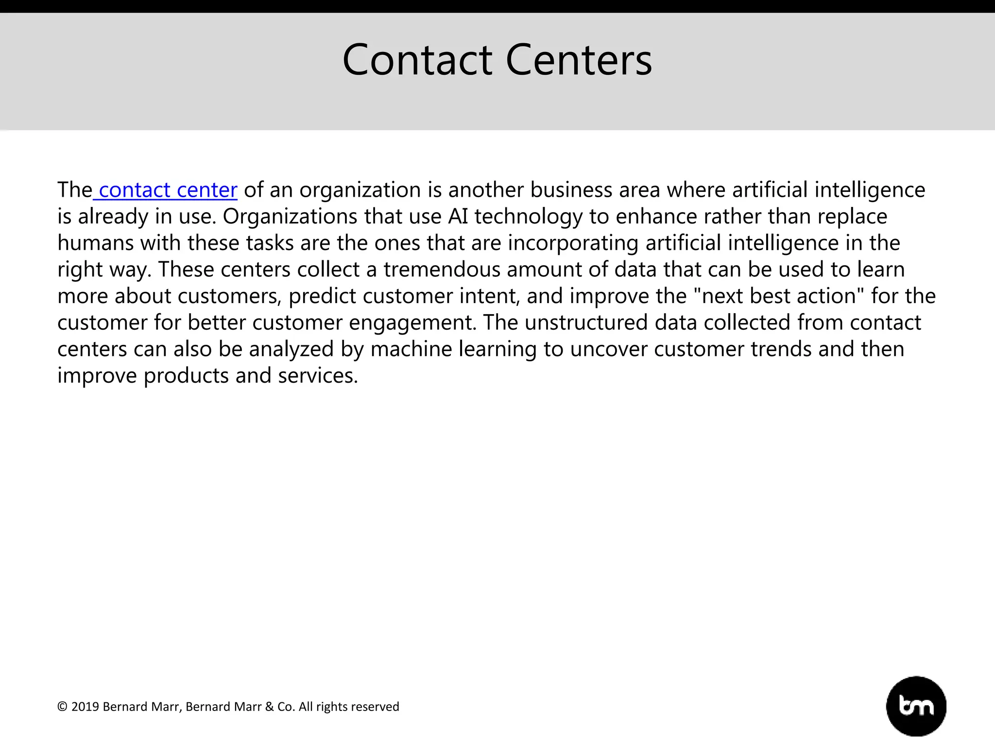 © 2019 Bernard Marr, Bernard Marr & Co. All rights reserved
Contact Centers
The contact center of an organization is another business area where artificial intelligence
is already in use. Organizations that use AI technology to enhance rather than replace
humans with these tasks are the ones that are incorporating artificial intelligence in the
right way. These centers collect a tremendous amount of data that can be used to learn
more about customers, predict customer intent, and improve the "next best action" for the
customer for better customer engagement. The unstructured data collected from contact
centers can also be analyzed by machine learning to uncover customer trends and then
improve products and services.
 