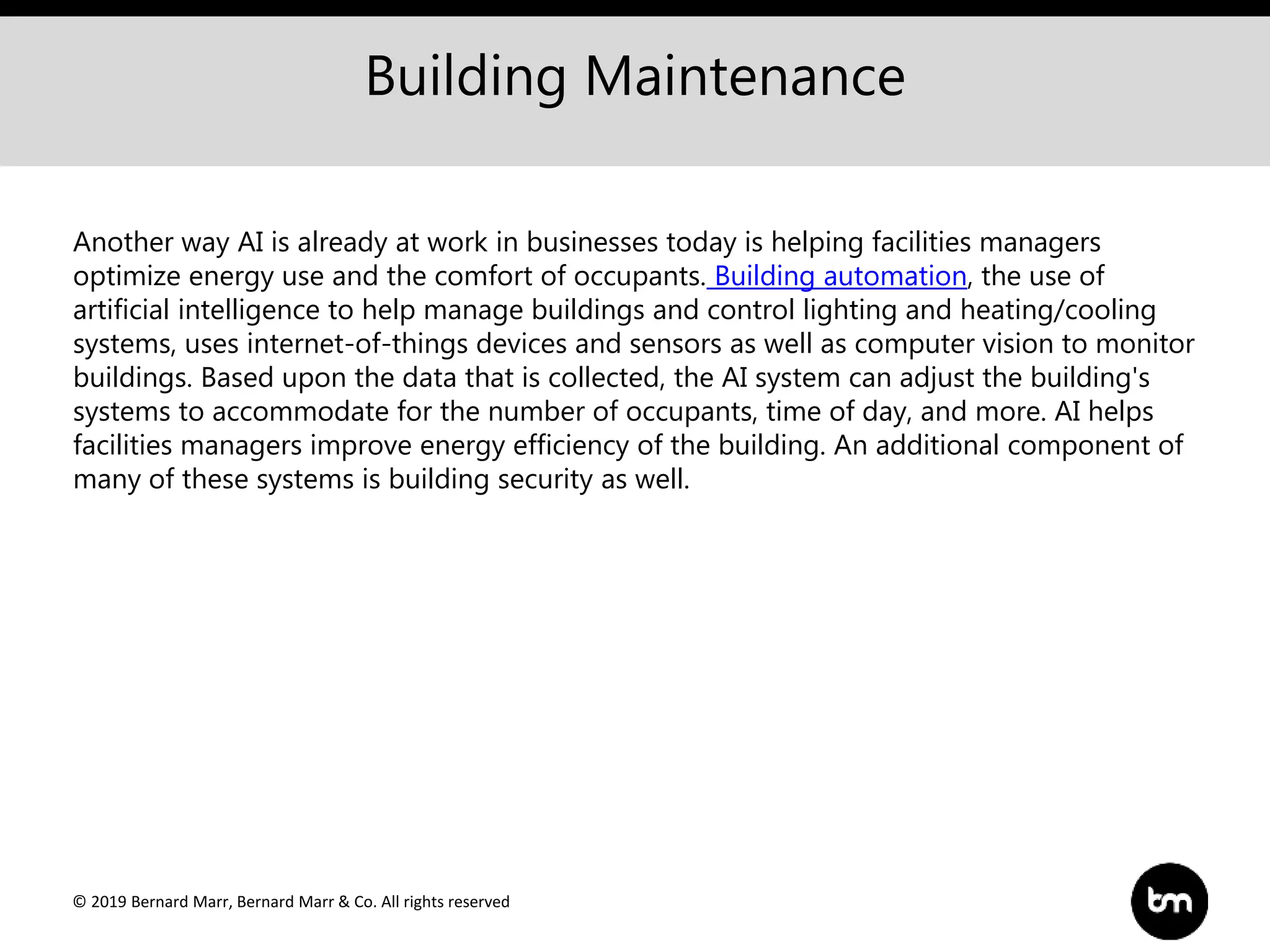 © 2019 Bernard Marr, Bernard Marr & Co. All rights reserved
Building Maintenance
Another way AI is already at work in businesses today is helping facilities managers
optimize energy use and the comfort of occupants. Building automation, the use of
artificial intelligence to help manage buildings and control lighting and heating/cooling
systems, uses internet-of-things devices and sensors as well as computer vision to monitor
buildings. Based upon the data that is collected, the AI system can adjust the building's
systems to accommodate for the number of occupants, time of day, and more. AI helps
facilities managers improve energy efficiency of the building. An additional component of
many of these systems is building security as well.
 
