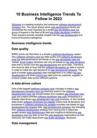 10 Business Intelligence Trends To
Follow In 2023
Sataware is a leading analytics and enterprise software development
company firm. The result shows which web development trends are
considered the most important by a broad app developers near me
group of experts in the field of BI and hire flutter developer analytics.
Their answers provide valuable insights into the app development and
future of business intelligence.
Business intelligence trends
Data quality
BARC points out that there is a simple a software developers reason
why software company near me data quality and software developers
near me data governance are trends in the app developers near me
market: Good coders decisions can only be based on top web designers
data that is correct and the app development are up-to-date. Therefore,
one must be able to trust that the software developers az data is correct
in order to make the right decisions on app development phoenix. The
goal of master idata scientists data management is to collect top app
development and share source bitz data such as customer, supplier or
product master data across different systems.
A data-driven culture
One of the biggest software company near changes in today’s app
development company near me business world is the software
developement near me transformation from isolated app developer new
york and project-oriented software developer new york computing to a
broader data-driven app development new york business. In this context,
data-driven software developer los angeles means that all decisions and
processes in software company los angeles business are based on app
development los angeles data. App development company are changing
their software development strategy from having only a select few
people access web development data and insights to distributing app
developers near me data across the web designers organization so that
everyone can make data-driven hire flutter developer decisions.
Data management
 