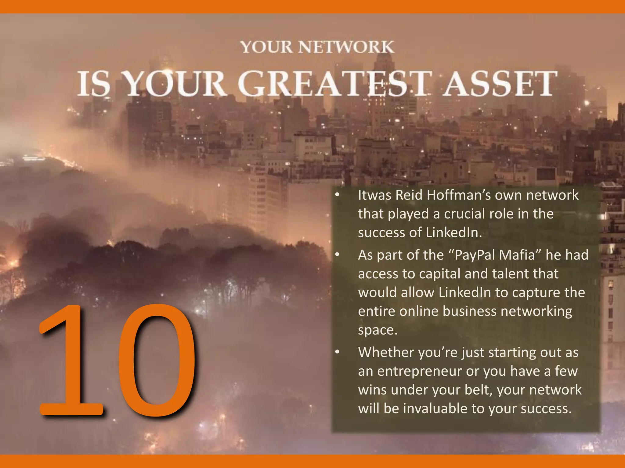 • Itwas Reid Hoffman’s own network
that played a crucial role in the
success of LinkedIn.
• As part of the “PayPal Mafia” he had
access to capital and talent that
would allow LinkedIn to capture the
entire online business networking
space.
• Whether you’re just starting out as
an entrepreneur or you have a few
wins under your belt, your network
will be invaluable to your success.10
 