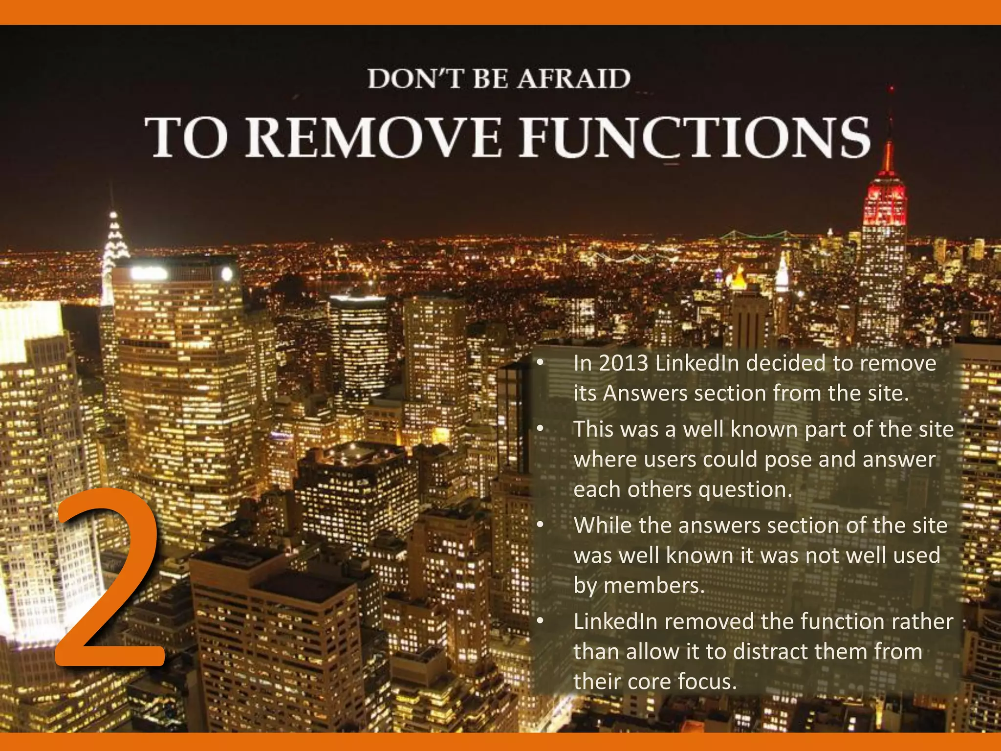 • In 2013 LinkedIn decided to remove
its Answers section from the site.
• This was a well known part of the site
where users could pose and answer
each others question.
• While the answers section of the site
was well known it was not well used
by members.
• LinkedIn removed the function rather
than allow it to distract them from
their core focus.
2
 