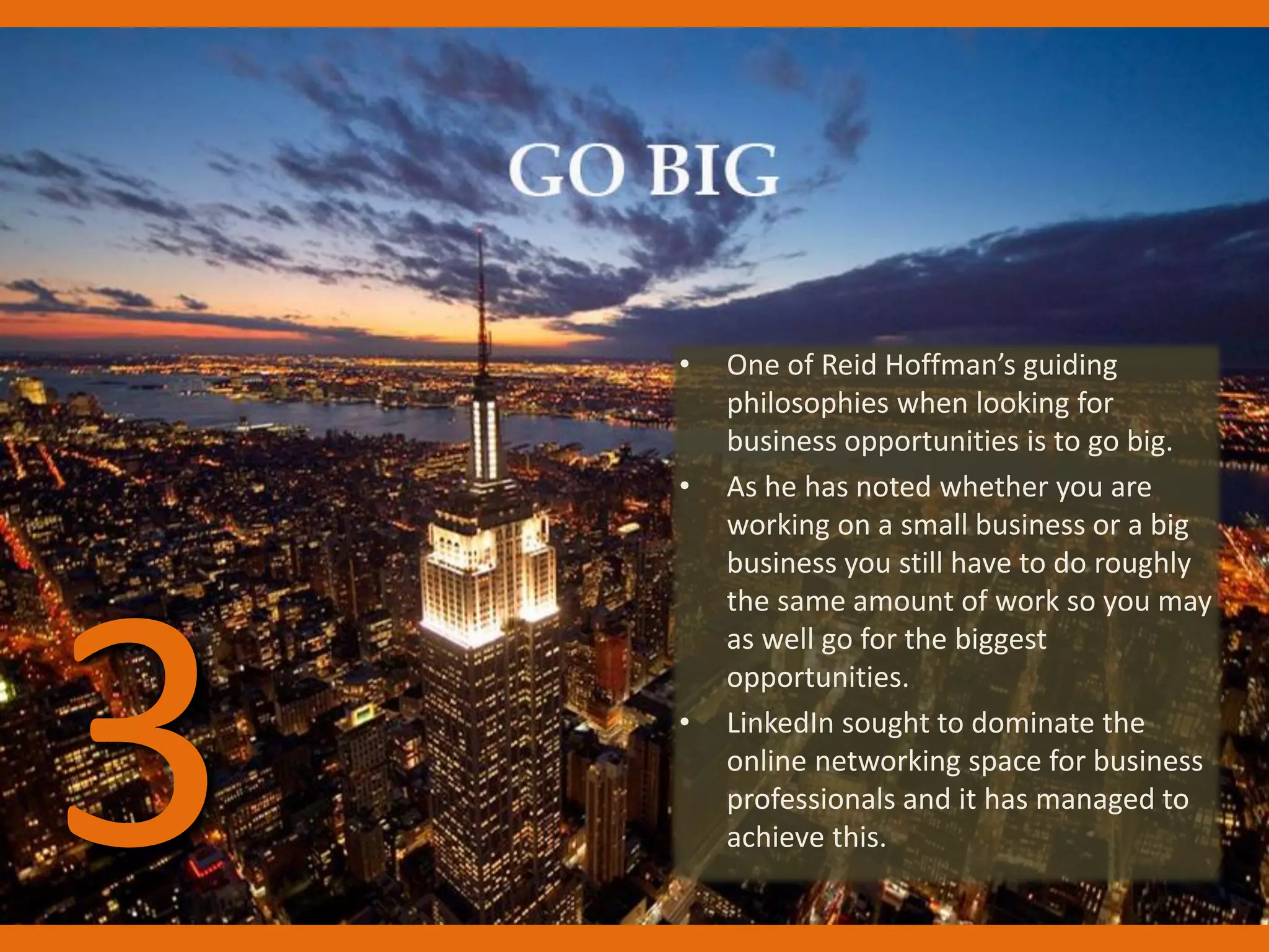 • One of Reid Hoffman’s guiding
philosophies when looking for
business opportunities is to go big.
• As he has noted whether you are
working on a small business or a big
business you still have to do roughly
the same amount of work so you may
as well go for the biggest
opportunities.
• LinkedIn sought to dominate the
online networking space for business
professionals and it has managed to
achieve this.3
 
