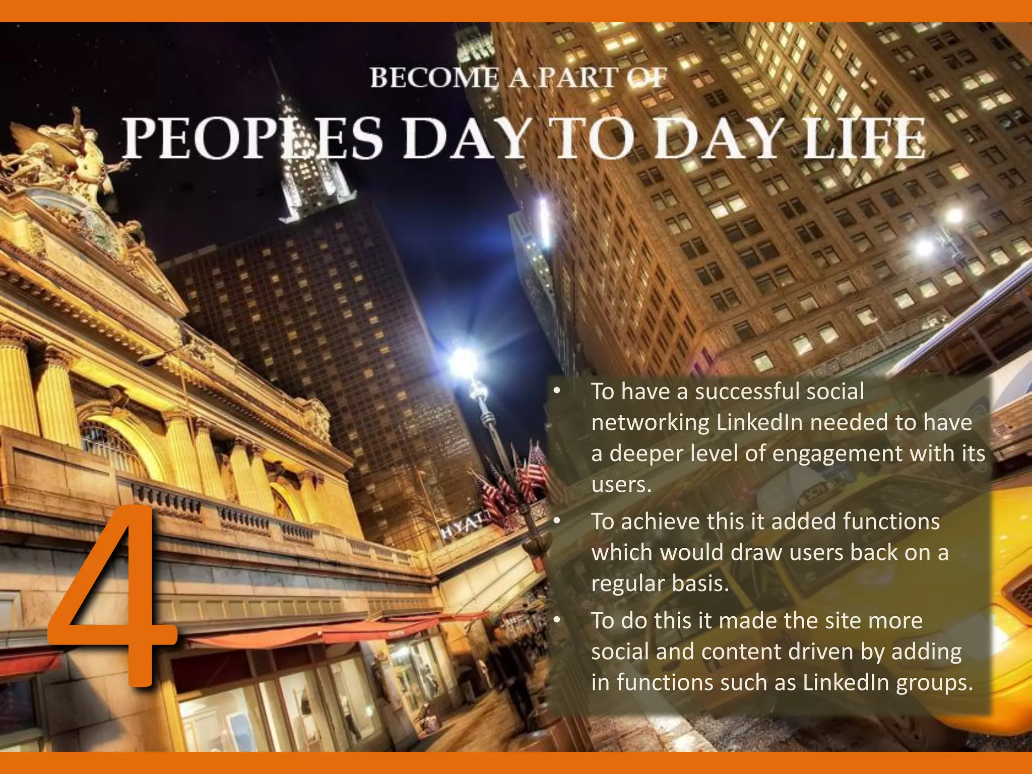 • To have a successful social
networking LinkedIn needed to have
a deeper level of engagement with its
users.
• To achieve this it added functions
which would draw users back on a
regular basis.
• To do this it made the site more
social and content driven by adding
in functions such as LinkedIn groups.4
 