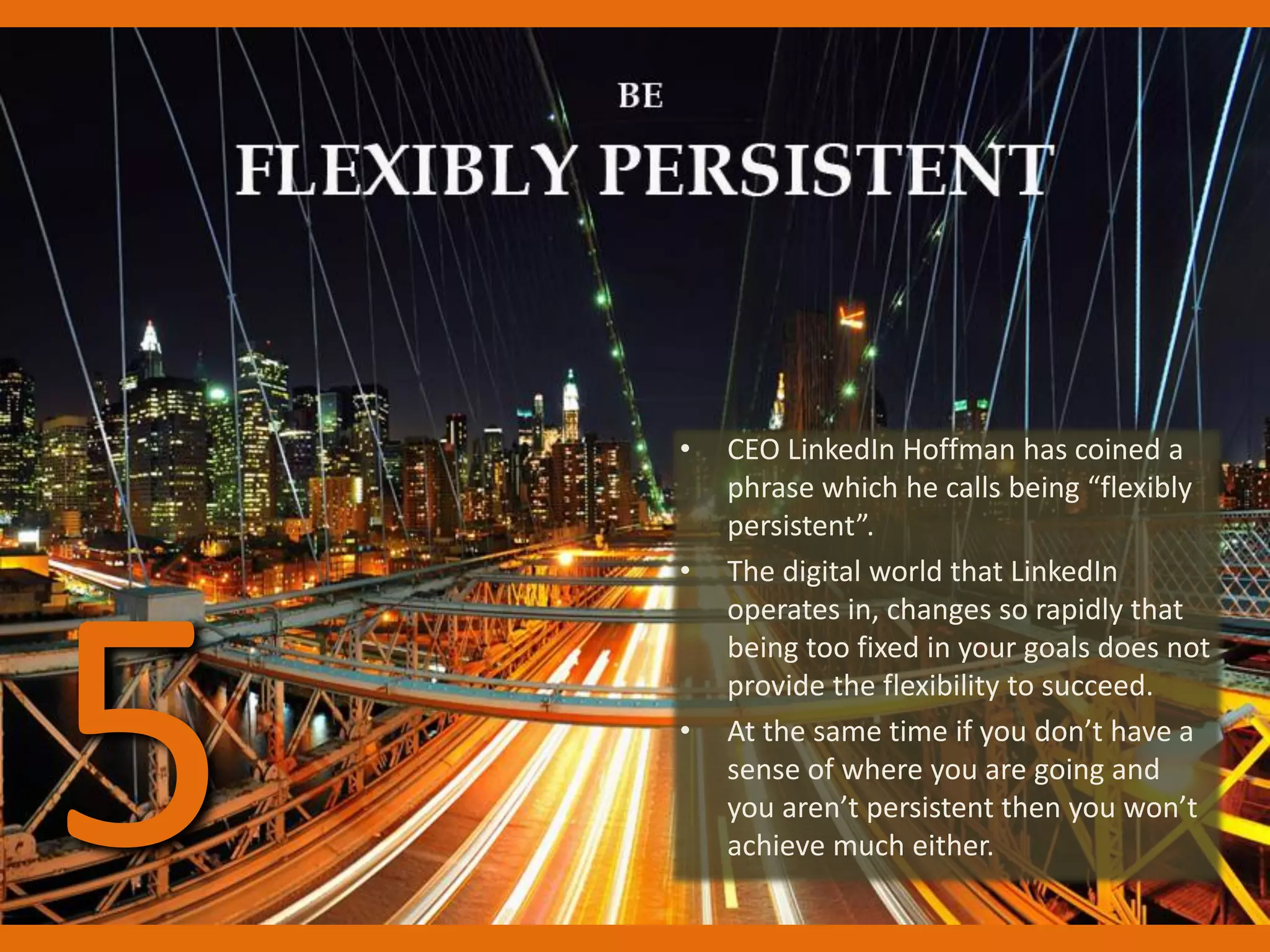 • CEO LinkedIn Hoffman has coined a
phrase which he calls being “flexibly
persistent”.
• The digital world that LinkedIn
operates in, changes so rapidly that
being too fixed in your goals does not
provide the flexibility to succeed.
• At the same time if you don’t have a
sense of where you are going and
you aren’t persistent then you won’t
achieve much either.5
 