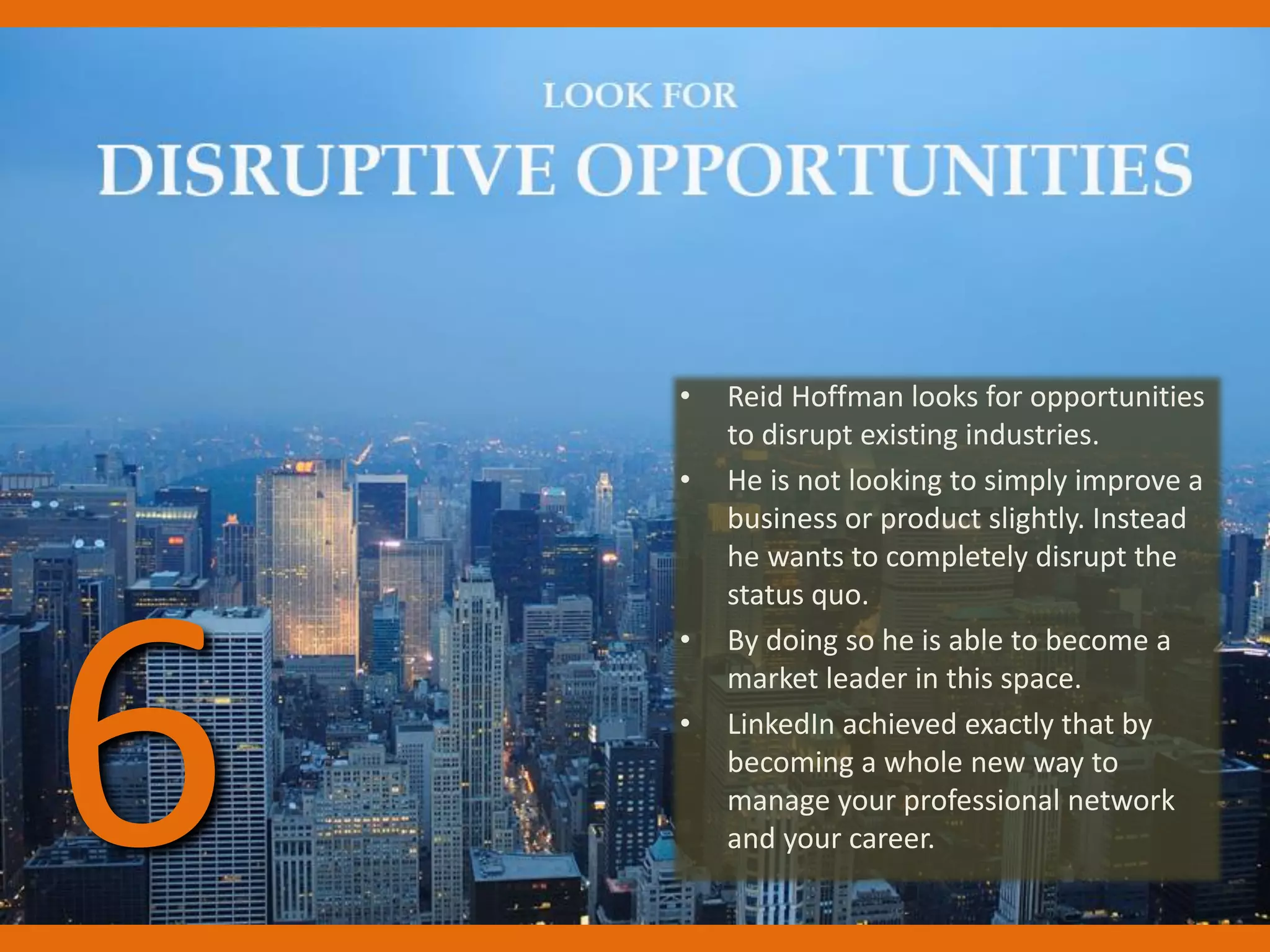 • Reid Hoffman looks for opportunities
to disrupt existing industries.
• He is not looking to simply improve a
business or product slightly. Instead
he wants to completely disrupt the
status quo.
• By doing so he is able to become a
market leader in this space.
• LinkedIn achieved exactly that by
becoming a whole new way to
manage your professional network
and your career.6
 