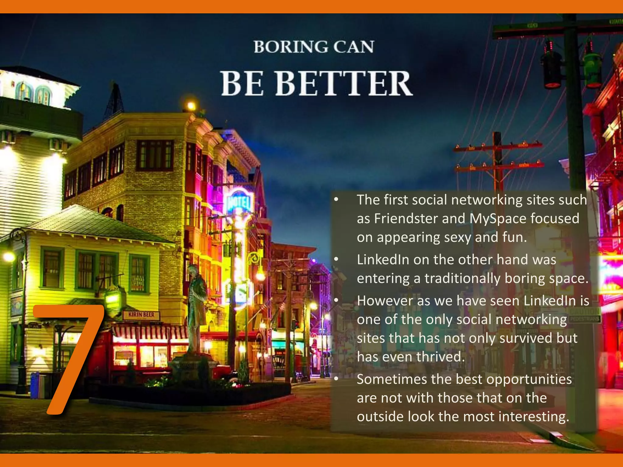 • The first social networking sites such
as Friendster and MySpace focused
on appearing sexy and fun.
• LinkedIn on the other hand was
entering a traditionally boring space.
• However as we have seen LinkedIn is
one of the only social networking
sites that has not only survived but
has even thrived.
• Sometimes the best opportunities
are not with those that on the
outside look the most interesting.7
 