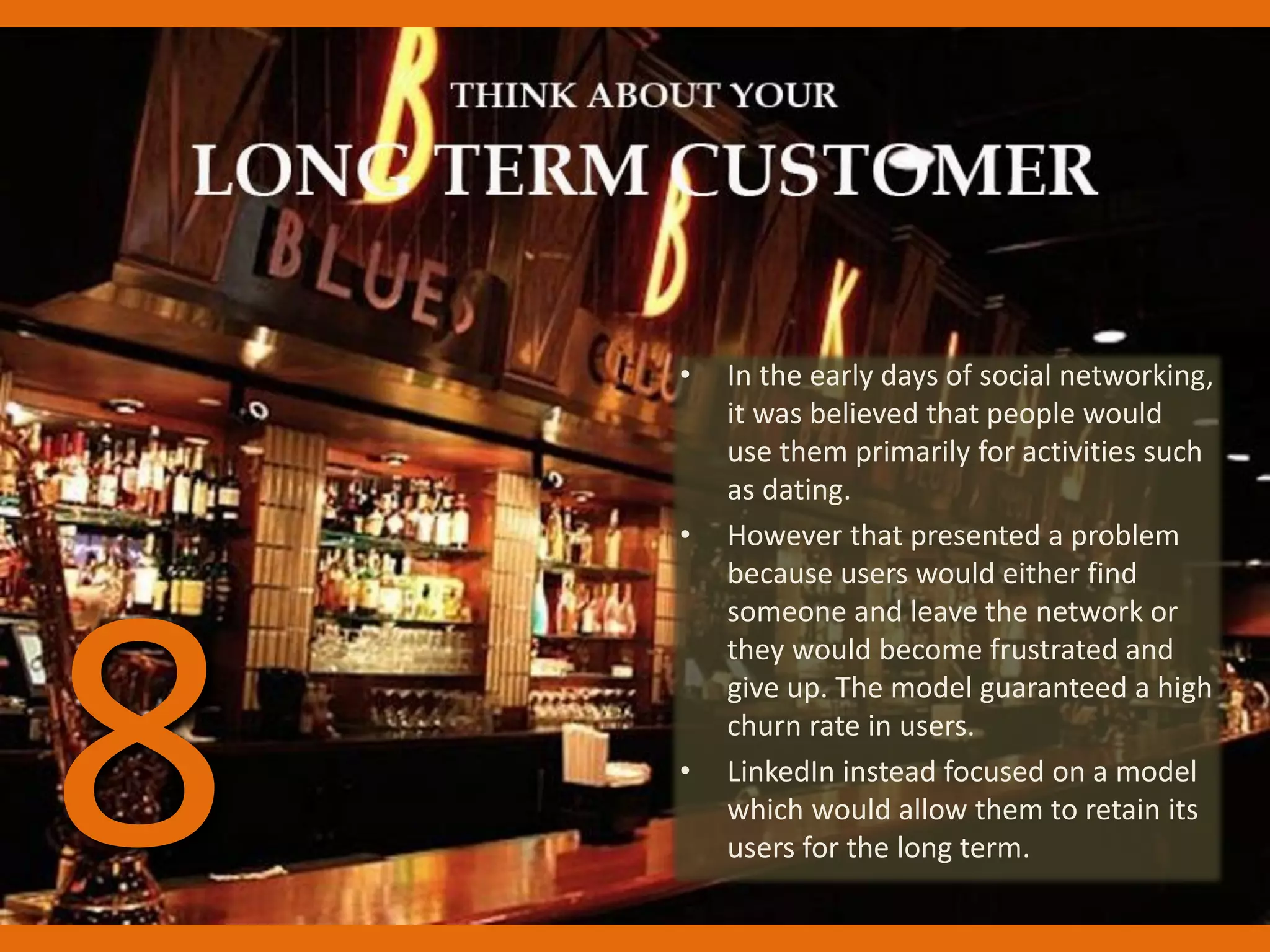 • In the early days of social networking,
it was believed that people would
use them primarily for activities such
as dating.
• However that presented a problem
because users would either find
someone and leave the network or
they would become frustrated and
give up. The model guaranteed a high
churn rate in users.
• LinkedIn instead focused on a model
which would allow them to retain its
users for the long term.8
 