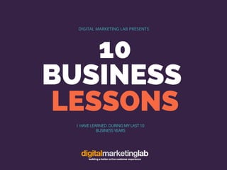 10
BUSINESS
LESSONS
DIGITAL MARKETING LAB PRESENTS
I HAVE LEARNED DURING MY LAST 10
BUSINESS YEARS
 