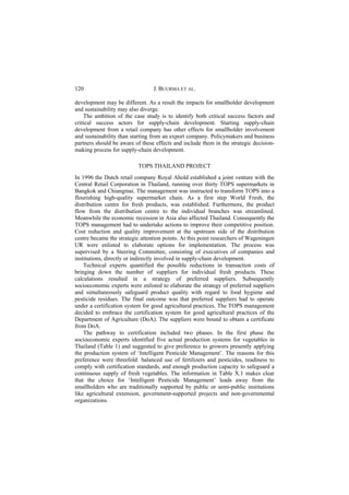120                              J. BUURMA ET AL.

development may be different. As a result the impacts for smallholder development
and sustainability may also diverge.
    The ambition of the case study is to identify both critical success factors and
critical success actors for supply-chain development. Starting supply-chain
development from a retail company has other effects for smallholder involvement
and sustainability than starting from an export company. Policymakers and business
partners should be aware of these effects and include them in the strategic decision-
making process for supply-chain development.

                           TOPS THAILAND PROJECT
In 1996 the Dutch retail company Royal Ahold established a joint venture with the
Central Retail Corporation in Thailand, running over thirty TOPS supermarkets in
Bangkok and Chiangmai. The management was instructed to transform TOPS into a
flourishing high-quality supermarket chain. As a first step World Fresh, the
distribution centre for fresh products, was established. Furthermore, the product
flow from the distribution centre to the individual branches was streamlined.
Meanwhile the economic recession in Asia also affected Thailand. Consequently the
TOPS management had to undertake actions to improve their competitive position.
Cost reduction and quality improvement at the upstream side of the distribution
centre became the strategic attention points. At this point researchers of Wageningen
UR were enlisted to elaborate options for implementation. The process was
supervised by a Steering Committee, consisting of executives of companies and
institutions, directly or indirectly involved in supply-chain development.
    Technical experts quantified the possible reductions in transaction costs of
bringing down the number of suppliers for individual fresh products. These
calculations resulted in a strategy of preferred suppliers. Subsequently
socioeconomic experts were enlisted to elaborate the strategy of preferred suppliers
and simultaneously safeguard product quality with regard to food hygiene and
pesticide residues. The final outcome was that preferred suppliers had to operate
under a certification system for good agricultural practices. The TOPS management
decided to embrace the certification system for good agricultural practices of the
Department of Agriculture (DoA). The suppliers were bound to obtain a certificate
from DoA.
    The pathway to certification included two phases. In the first phase the
socioeconomic experts identified five actual production systems for vegetables in
Thailand (Table 1) and suggested to give preference to growers presently applying
the production system of ‘Intelligent Pesticide Management’. The reasons for this
preference were threefold: balanced use of fertilizers and pesticides, readiness to
comply with certification standards, and enough production capacity to safeguard a
continuous supply of fresh vegetables. The information in Table X.1 makes clear
that the choice for ‘Intelligent Pesticide Management’ leads away from the
smallholders who are traditionally supported by public or semi-public institutions
like agricultural extension, government-supported projects and non-governmental
organizations.
 