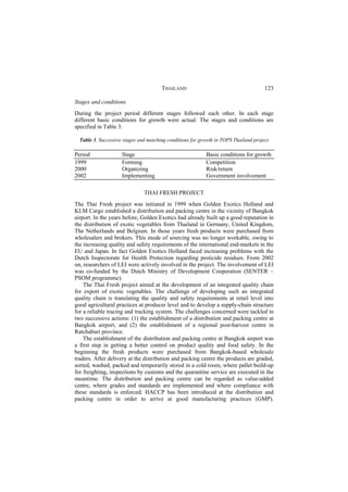 THAILAND                                       123

Stages and conditions
During the project period different stages followed each other. In each stage
different basic conditions for growth were actual. The stages and conditions are
specified in Table 3.

  Table 3. Successive stages and matching conditions for growth in TOPS Thailand project

Period               Stage                                 Basic conditions for growth
1999                 Forming                               Competition
2000                 Organizing                            Risk/return
2002                 Implementing                          Government involvement

                               THAI FRESH PROJECT
The Thai Fresh project was initiated in 1999 when Golden Exotics Holland and
KLM Cargo established a distribution and packing centre in the vicinity of Bangkok
airport. In the years before, Golden Exotics had already built up a good reputation in
the distribution of exotic vegetables from Thailand in Germany, United Kingdom,
The Netherlands and Belgium. In those years fresh products were purchased from
wholesalers and brokers. This mode of sourcing was no longer workable, owing to
the increasing quality and safety requirements of the international end-markets in the
EU and Japan. In fact Golden Exotics Holland faced increasing problems with the
Dutch Inspectorate for Health Protection regarding pesticide residues. From 2002
on, researchers of LEI were actively involved in the project. The involvement of LEI
was co-funded by the Dutch Ministry of Development Cooperation (SENTER –
PSOM programme).
    The Thai Fresh project aimed at the development of an integrated quality chain
for export of exotic vegetables. The challenge of developing such an integrated
quality chain is translating the quality and safety requirements at retail level into
good agricultural practices at producer level and to develop a supply-chain structure
for a reliable tracing and tracking system. The challenges concerned were tackled in
two successive actions: (1) the establishment of a distribution and packing centre at
Bangkok airport, and (2) the establishment of a regional post-harvest centre in
Ratchaburi province.
    The establishment of the distribution and packing centre at Bangkok airport was
a first step in getting a better control on product quality and food safety. In the
beginning the fresh products were purchased from Bangkok-based wholesale
traders. After delivery at the distribution and packing centre the products are graded,
sorted, washed, packed and temporarily stored in a cold room, where pallet build-up
for freighting, inspections by customs and the quarantine service are executed in the
meantime. The distribution and packing centre can be regarded as value-added
centre, where grades and standards are implemented and where compliance with
these standards is enforced. HACCP has been introduced at the distribution and
packing centre in order to arrive at good manufacturing practices (GMP).
 