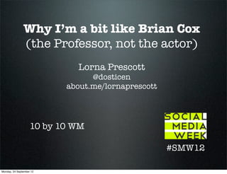 Why I’m a bit like Brian Cox
               (the Professor, not the actor)
                             Lorna Prescott
                                 @dosticen
                           about.me/lornaprescott




                    10 by 10 WM

                                                    #SMW12

Monday, 24 September 12
 