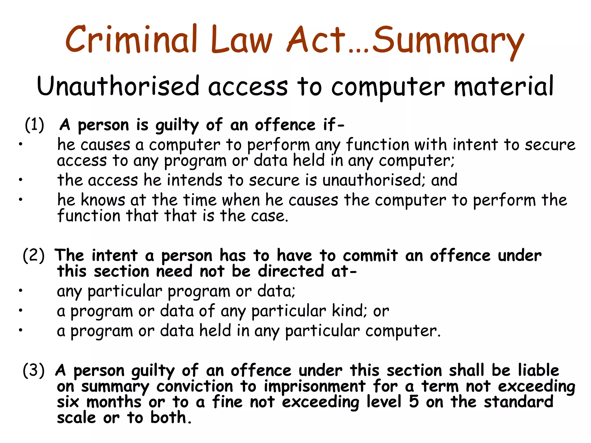 Criminal Law Act…Summary  Unauthorised access to computer material   (1)  A person is guilty of an offence if-  he causes a computer to perform any function with intent to secure access to any program or data held in any computer;  the access he intends to secure is unauthorised; and  he knows at the time when he causes the computer to perform the function that that is the case.    (2)  The intent a person has to have to commit an offence under this section need not be directed at-  any particular program or data;  a program or data of any particular kind; or  a program or data held in any particular computer.   (3)  A person guilty of an offence under this section shall be liable on summary conviction to imprisonment for a term not exceeding six months or to a fine not exceeding level 5 on the standard scale or to both. 
