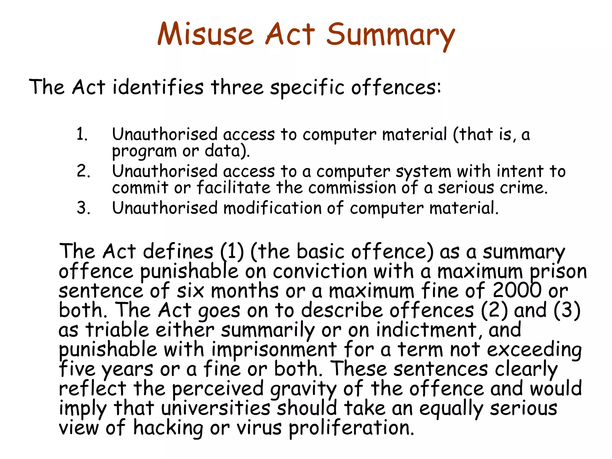 Misuse Act Summary The Act identifies three specific offences:  Unauthorised access to computer material (that is, a program or data).  Unauthorised access to a computer system with intent to commit or facilitate the commission of a serious crime.  Unauthorised modification of computer material.  The Act defines (1) (the basic offence) as a summary offence punishable on conviction with a maximum prison sentence of six months or a maximum fine of 2000 or both. The Act goes on to describe offences (2) and (3) as triable either summarily or on indictment, and punishable with imprisonment for a term not exceeding five years or a fine or both. These sentences clearly reflect the perceived gravity of the offence and would imply that universities should take an equally serious view of hacking or virus proliferation.  