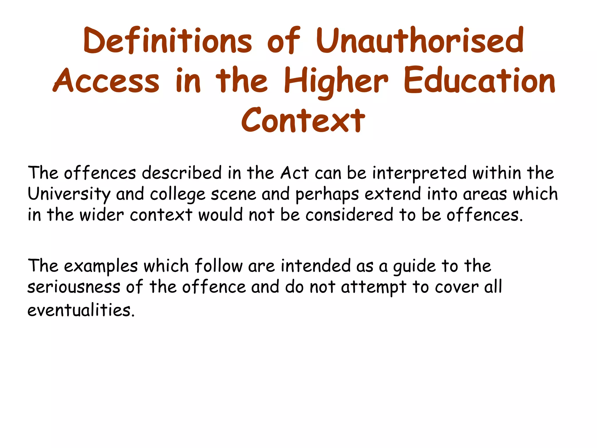 Definitions of Unauthorised Access in the Higher Education Context The offences described in the Act can be interpreted within the University and college scene and perhaps extend into areas which in the wider context would not be considered to be offences.  The examples which follow are intended as a guide to the seriousness of the offence and do not attempt to cover all eventualities.   