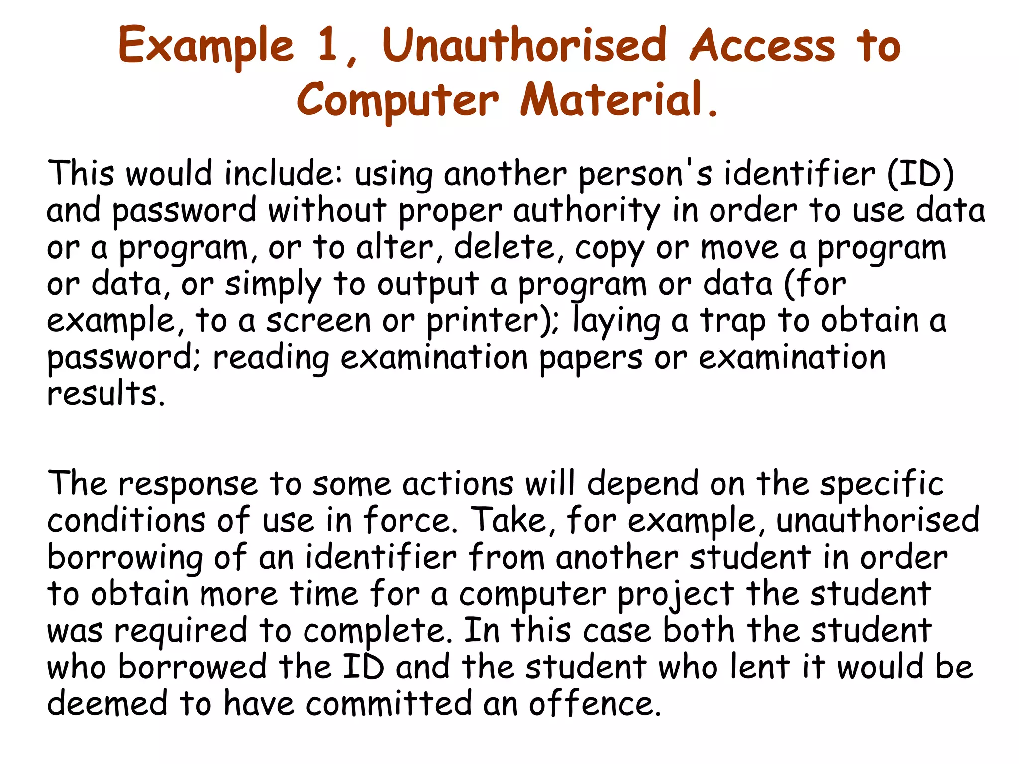 Example 1, Unauthorised Access to Computer Material. This would include: using another person's identifier (ID) and password without proper authority in order to use data or a program, or to alter, delete, copy or move a program or data, or simply to output a program or data (for example, to a screen or printer); laying a trap to obtain a password; reading examination papers or examination results.  The response to some actions will depend on the specific conditions of use in force. Take, for example, unauthorised borrowing of an identifier from another student in order to obtain more time for a computer project the student was required to complete. In this case both the student who borrowed the ID and the student who lent it would be deemed to have committed an offence.  